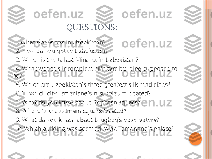                          QUESTIONS:
  1. What do we see in Uzbekistan?
   2. How do you get to Uzbekistan?
   3. Which is the tallest Minaret in Uzbekistan? 
   4. What was this incomplete cilindyrc building supposed to 
be?
   5. Which are Uzbekistan`s three greatest silk road cities?
   6. In which city Tamerlane`s mausoleum located? 
   7. What do you know about Registan square?
   8. Where is Khast-Imam square located? 
   9. What do you know  about Ulugbeg’s observatory?
  10. Which building was seemed to be Tamerlane`s palace?      