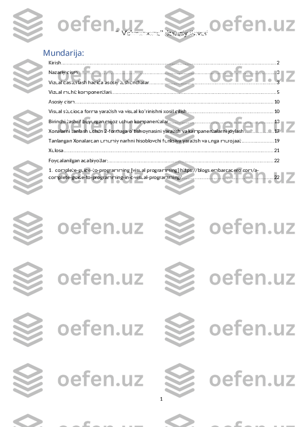  “ Mehmonxona” dasturiy ilovasi
Mundarija:
Kirish ........................................................................................................................................................ 2
Nazariy qism ............................................................................................................................................ 3
Vizual dasturlash haqida asosiy tushunchalar. ......................................................................................... 3
Vizual muhit komponentlari .................................................................................................................... 5
Asosiy qism ............................................................................................................................................ 10
Visual studioda forma yaratish va visual ko’rinishni xosil qilish ............................................................. 10
Birinchi tashrif buyurgan mijoz uchun kompanentalar .......................................................................... 13
Xonalarni tanlash uchun 2-formaga o’tish oynasini yaratish va kampanentalarni joylash ..................... 17
Tanlangan Xonalardan umumiy narhni hisoblovchi funksiya yaratish va unga murojaat ...................... 19
Xulosa .................................................................................................................................................... 21
Foydalanilgan adabiyotlar: ..................................................................................................................... 22
1.  complete-guide-to-programming [visual programming] https://blogs.embarcadero.com/a-
complete-guide-to-programming-in-c-visual-programming/ ................................................................ 22
1 