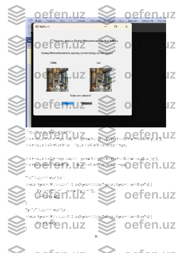 Picturbox ga rasm chiqarish
this->pictureBox2->ImageLocation = gcnew String("E:\\EMaxShop\\Downloads\\oddiy.jpg");
this->pictureBox2->SizeMode = PictureBoxSizeMode::StretchImage;
this->pictureBox2->ImageLocation = gcnew String("E:\\EMaxShop\\Downloads\\lux.jpg");
this->pictureBox2->SizeMode = PictureBoxSizeMode::StretchImage;
“ha” buttonni vazifasi :
private: System::Void button1_Click(System::Object^ sender, System::EventArgs^ e) {
MyForm1^ form1 = gcnew MyForm1();
form1->Show();
}
“yo’q” buttonni vazifasi :
private: System::Void button2_Click(System::Object^ sender, System::EventArgs^ e) {
this->Close();
}
15 