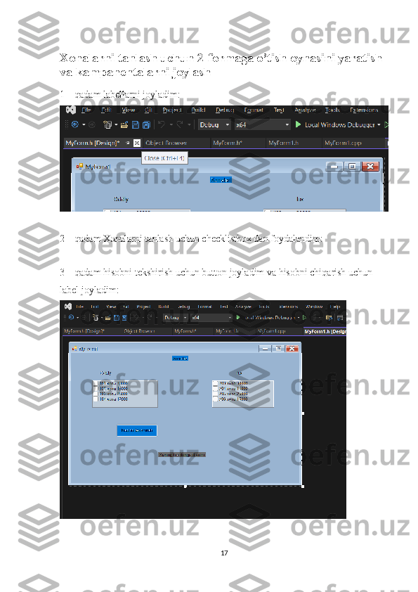 Xonalarni tanlash uchun 2-formaga o’tish oynasini yaratish 
va kampanentalarni joylash
1 – qadam labellarni joyladim:
2 – qadam Xonalarni tanlash uchun checklistbox dan foydalandim:
3 – qadam hisobni tekshirish uchun button joyladim va hisobni chiqarish uchun 
label joyladim:
17 