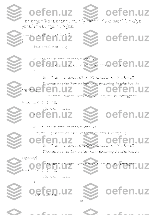 Tanlangan Xonalardan umumiy narhni hisoblovchi funksiya
yaratish va unga murojaat
double Umumiynarhnihisoblash()
{
   double totalPrice = 0.0;
   // Calculate total price for checkedListBox1
   for (int i = 0; i < checkedListBox1->CheckedItems->Count; i++)
   {
   String^ item = checkedListBox1->CheckedItems[i]->ToString();
   // Extract the price from the item string (assuming the price is at the 
beginning)
   double price = System::Convert::ToDouble(item->Substring(item-
>LastIndexOf(" ") + 1));
   totalPrice += price;
   }
   // Calculate total price for checkedListBox2
   for (int i = 0; i < checkedListBox2->CheckedItems->Count; i++)
   {
   String^ item = checkedListBox2->CheckedItems[i]->ToString();
   // Extract the price from the item string (assuming the price is at the 
beginning)
   double price = System::Convert::ToDouble(item->Substring(item-
>LastIndexOf(" ") + 1));
   totalPrice += price;
   }
   return totalPrice;
19 