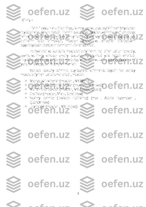 Kirish
Tizimli dastur   shu bilan birga, kompyuter va unga tegishli periferiyalardan
foydalanishga  imkon beradi. Tizimli  dasturlarga oydalanuvchining ma’lumotlarga
ishlov berish tizimining ishlash tamoyillari bo’yicha keyingi texnik belgilarga ega
bo’lishini   talab   qilmasdan,   masalani   kiritish   va   chiqarish   boshqaruvini
tayyorlaydigan operatsion tizimlarini o’z ichiga oladi.
Professional   va   kundalik   masalalar   qo’yilishini   hal   qilish   uchun   iqtisodiy,
texnik   va   ilmiy   sohadan   amaliy   dasturlar   foydalaniladi   yoki   ishlab   chiqiladi.
Foydalanuvchilar va qo’llanish miqdoriga ko’ra soni va ushbu  amaliy dasturlarni
yana bo’laklarga bo’lib chiqish mumkin.
Standart   dasturiy   ta’minot   quyidagicha   ko’rinishda   deyarli   har   qanday
masala qo’yilishi uchun amal qiladi , masalan:  
 Matnga ishlov berish (masalan , MS Word)  
 Elektron jadvallar bilan ishlash (masalan , MS Excel) 
 Ma’lumotlar bazalari (masalan, MS Access, Oracle)  
 Grafiklar (masalan, Visio, CorelDraw)  
 Nashriy   tizimlar   (Desktop   Publishing)   (mas   .   Adobe   Pagemaker   ,
QuarkXPress) 
 Loyihalash (masalan , MS Project)
2 