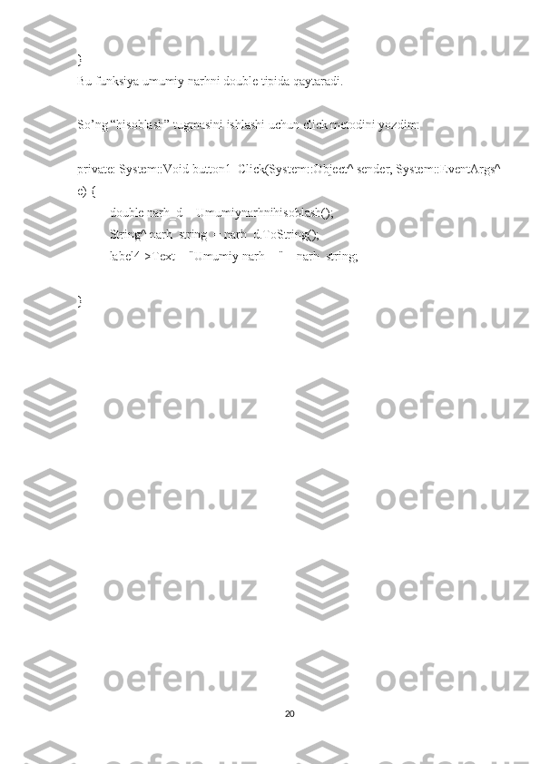 }
Bu funksiya umumiy narhni double tipida qaytaradi.
So’ng “hisoblash” tugmasini ishlashi uchun click metodini yozdim:
private: System::Void button1_Click(System::Object^ sender, System::EventArgs^
e) {
double narh_d = Umumiynarhnihisoblash();
String^ narh_string  = narh_d.ToString();
label4->Text = "Umumiy narh = " + narh_string;
}
20 