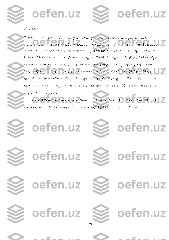 Xulosa
“ Mehmonxona xizmati” faoliyati  dasturiy ilovasi   mavzusida bajargan kurs ishini
bajarish davomida yangi adabiyotlardan hamda turli ma’lumotlardan foydalanildi.
Birinchi bo’lib Mehmonxonalarda qanday Xonalar bo’lishi haqida o’rganildi va bu
juda muhimligini haqida tushunchaga ega bo’lindi. So’ng buni loyihalashni amalga
oshirildi, birinchi bo’lib Visual studioda form yaratib olindi, keyin dizayn qismini
hosil   qilib   olindi   va   qanday   kampanentalar   kerak   ekanligini   bildim.   Dizaynni
yanada   mukammallashtirildi.   So’ngra   backend   qismiga   o’tildi.   Ikkita   Form
yaratildi birinchisi mijozni qabul qiladi ikkinchisi mijozdan Xonalarni qabul qilib
unga hisobni chiqaradi.
Funksiyadan   foydalanilgani   sababi   boshqa   joyda   ham   aynan   shu   vazifani
bajaradigan qilish va bu algoritmni qayta qayta yozishni oldini olish edi.
21 