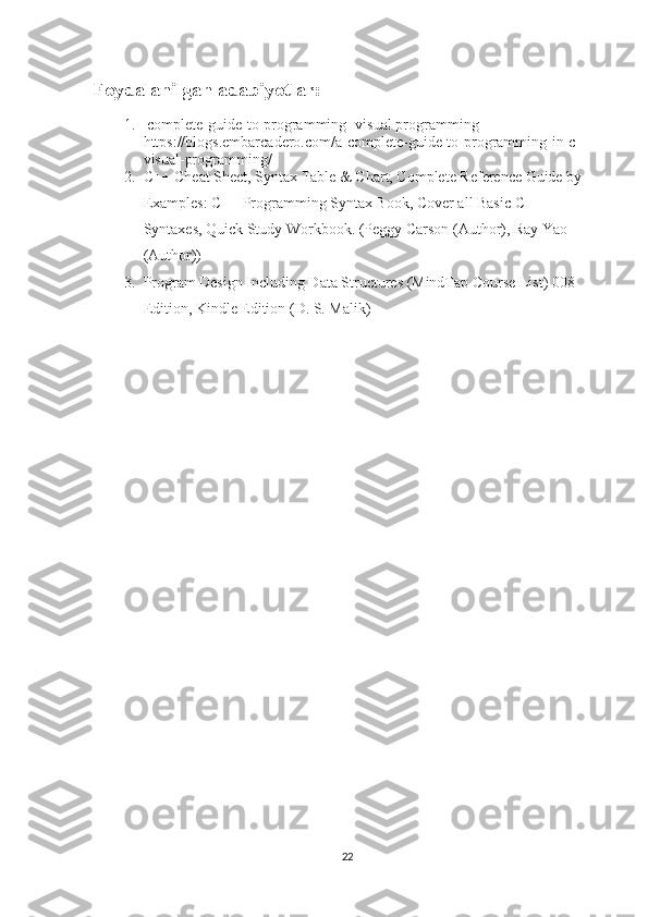 Foydalanilgan adabiyotlar:
1.   complete-guide-to-programming [visual programming] 
https://blogs.embarcadero.com/a-complete-guide-to-programming-in-c-
visual-programming/
2. C++ Cheat Sheet, Syntax Table & Chart, Complete Reference Guide by 
Examples: C++ Programming Syntax Book, Cover all Basic C++ 
Syntaxes, Quick Study Workbook. (Peggy Carson (Author), Ray Yao 
(Author))
3. Program Design Including Data Structures (MindTap Course List) 008 
Edition, Kindle Edition (D. S. Malik)
22 