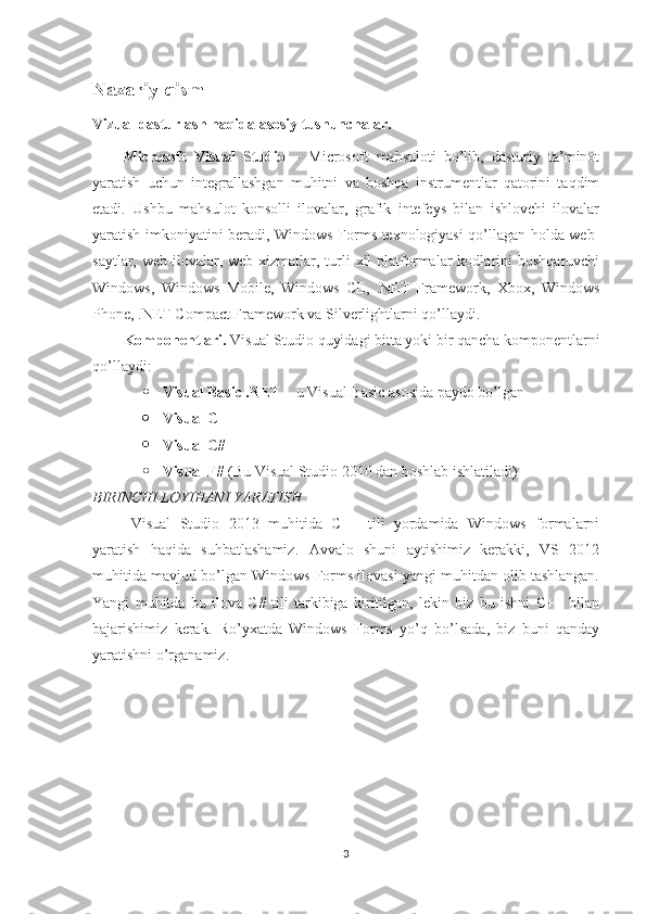 Nazariy qism
Vizual dasturlash haqida asosiy tushunchalar.
Microsoft   Visual   Studio   –   Microsoft   mahsuloti   bo’lib,   dasturiy   ta’minot
yaratish   uchun   integrallashgan   muhitni   va   boshqa   instrumentlar   qatorini   taqdim
etadi.   Ushbu   mahsulot   konsolli   ilovalar,   grafik   intefeys   bilan   ishlovchi   ilovalar
yaratish imkoniyatini beradi, Windows Forms texnologiyasi qo’llagan holda web-
saytlar,  web-ilovalar,  web-xizmatlar,  turli  xil  platformalar  kodlarini   boshqaruvchi
Windows,   Windows   Mobile,   Windows   CE,   .NET   Framework,   Xbox,   Windows
Phone, .NET Compact Framework va Silverlightlarni qo’llaydi.
Komponentlari.  Visual Studio quyidagi bitta yoki bir qancha komponentlarni
qo’llaydi:  
 Visual Basic .NET  – u Visual Basic asosida paydo bo’lgan  
 Visual C++  
 Visual C#  
 Visual F#  (Bu Visual Studio 2010 dan boshlab ishlatiladi)
BIRINCHI LOYIHANI YARATISH 
Visual   Studio   2013   muhitida   C++   tili   yordamida   Windows   formalarni
yaratish   haqida   suhbatlashamiz.   Avvalo   shuni   aytishimiz   kerakki,   VS   2012
muhitida mavjud bo’lgan Windows Forms ilovasi yangi muhitdan olib tashlangan.
Yangi   muhitda   bu   ilova   C#   tili   tarkibiga   kiritilgan,   lekin   biz   bu   ishni   C++   bilan
bajarishimiz   kerak.   Ro’yxatda   Windows   Forms   yo’q   bo’lsada,   biz   buni   qanday
yaratishni o’rganamiz.
3 