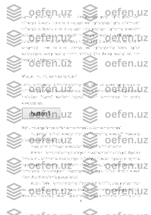 tugmasi   yordamida)     Решение   –   qismiga,   agar   yangi   loyiha   yaratmoqchi
bo’lsangiz   Создать   новое   решение,   agar   eski   loyihangizga   loyiha   qo’shmoqchi
bo’lsangiz   Добавить   в   решение,   agar   oldin   yaratilgan   loyihaning   xossalarini
saqlagan   holda   undan   nusxa   olmoqchi   bo’lsangiz   Создать   в   новом   экземпляре
punktlaridan   birini   tanlashingiz   kerak   bo’ladi.   (Biz   Создать   новое   решение   ni
tanlaymiz.)     Имя   решение   –qismiga   esa   loyihangizning   barcha   fayllari
saqlanadigana   asosiy   katalog   nomini   kiritiladi   (Biz   Asosiy   katalog   deb   nom
beraylik.)  OK tugmasini bosamiz.
Vizual muhit komponentlari
Ushbu   komponenta   komponentalarning   Стандартные   элементы   управления
bo’limida   joylashgan.   Bu   komponentada   formada   sichqoncha   tugmasi   yordamida
bosiladigan   “tugma”   vazifasini   bajaradi.   Button   komponentasi   bir   qancha
xossalarga ega.
Ma’lumotlarga ishlov berish komponentasi. button komponentasi .
Bu   yerdagi   ko’plab   xossalar   bilan   biz   “Formaning   xossalari”   mavzusida
allaqachon tanishib ulgurdik. 
Bizga tanish bo’lmagan xossalardan ba’zilarini ko’rib chiqamiz: 
Anchor  – komponentaning pozitsiyani mustahkamlashni aniqlaydi. Agar siz
formada shu ko’rinishida shakllantirgan bo’lsangiz, ilovadan foydalanish rejimida
foydalanuvchi   formaning   o’lchamlarini   o’zgartirganda,   komponenta   ham   sizning
formangizda   o’z   pozitsiyasini   o’zgartirgan   holda   paydo   bo’ladi.   Anchor   xossasi
o’zaro AutoSize ta’sirida yuzaga keladi.
AutoEllipsis  – komponentaning o’lchami kichik bo’lib, unga yozilgan matn
esa  uzun  bo’lsa,  u  oxirida  ko’p nuqta  shaklida  komponenta  ustida  paydo bo’ladi.
Mana shu holatlarda (ilovadan foydalanish rejimida) komponenta nomining to’liq
5 