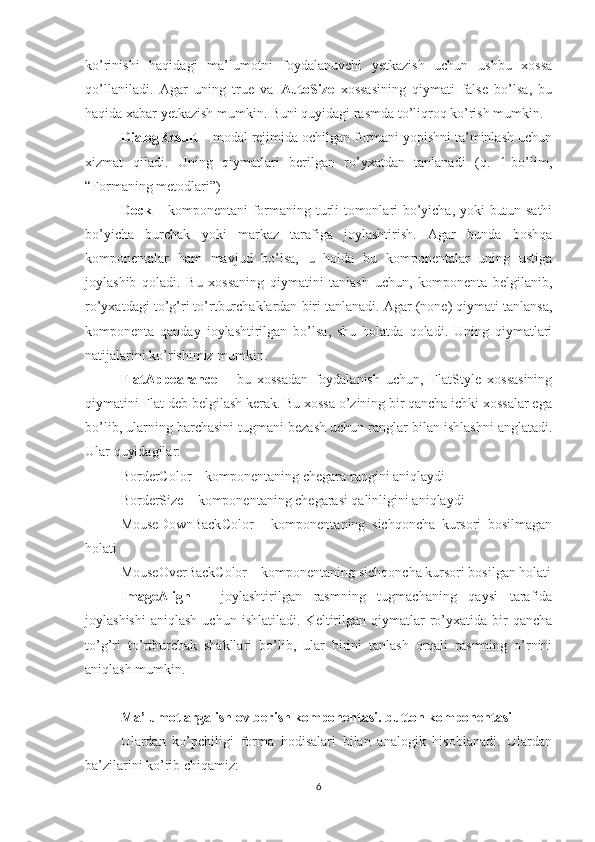 ko’rinishi   haqidagi   ma’lumotni   foydalanuvchi   yetkazish   uchun   ushbu   xossa
qo’llaniladi.   Agar   uning   true   va   AutoSize   xossasining   qiymati   false   bo’lsa,   bu
haqida xabar yetkazish mumkin. Buni quyidagi rasmda to’liqroq ko’rish mumkin.
DialogResult  – modal rejimida ochilgan formani yopishni ta’minlash uchun
xizmat   qiladi.   Uning   qiymatlari   berilgan   ro’yxatdan   tanlanadi   (q.   1-bo’lim,
“Formaning metodlari”) 
Dock   – komponentani formaning turli tomonlari bo’yicha, yoki butun sathi
bo’yicha   burchak   yoki   markaz   tarafiga   joylashtirish.   Agar   bunda   boshqa
komponentalar   ham   mavjud   bo’lsa,   u   holda   bu   komponentalar   uning   ustiga
joylashib   qoladi.   Bu   xossaning   qiymatini   tanlash   uchun,   komponenta   belgilanib,
ro’yxatdagi to’g’ri to’rtburchaklardan biri tanlanadi. Agar (none) qiymati tanlansa,
komponenta   qanday   joylashtirilgan   bo’lsa,   shu   holatda   qoladi.   Uning   qiymatlari
natijalarini ko’rishimiz mumkin.
FlatAppearance   –   bu   xossadan   foydalanish   uchun,   FlatStyle   xossasining
qiymatini Flat deb belgilash kerak. Bu xossa o’zining bir qancha ichki xossalar ega
bo’lib, ularning barchasini tugmani bezash uchun ranglar bilan ishlashni anglatadi.
Ular quyidagilar: 
BorderColor – komponentaning chegara rangini aniqlaydi 
BorderSize – komponentaning chegarasi qalinligini aniqlaydi 
MouseDownBackColor   -   komponentaning   sichqoncha   kursori   bosilmagan
holati 
MouseOverBackColor – komponentaning sichqoncha kursori bosilgan holati
ImageAlign   –   joylashtirilgan   rasmning   tugmachaning   qaysi   tarafida
joylashishi   aniqlash   uchun   ishlatiladi.   Keltirilgan   qiymatlar   ro’yxatida   bir   qancha
to’g’ri   to’rtburchak   shakllari   bo’lib,   ular   birini   tanlash   orqali   rasmning   o’rnini
aniqlash mumkin.
Ma’lumotlarga ishlov berish komponentasi. button komponentasi
Ulardan   ko’pchiligi   forma   hodisalari   bilan   analogik   hisoblanadi.   Ulardan
ba’zilarini ko’rib chiqamiz:
6 