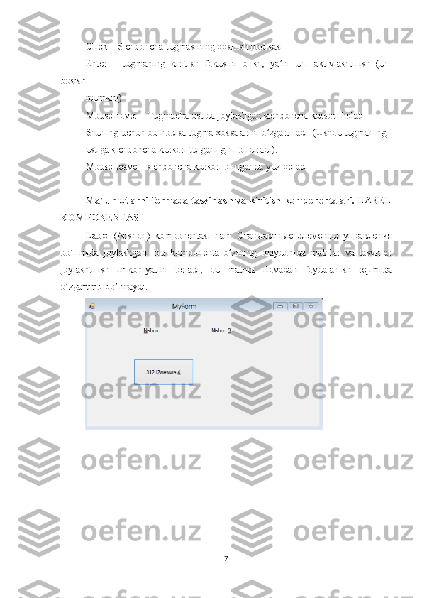 Click – Sichqoncha tugmasining bosilish hodisasi
Enter   –   tugmaning   kiritish   fokusini   olish,   ya’ni   uni   aktivlashtirish   (uni
bosish
mumkin)
MouseHover – Tugmacha ustida joylashgan sichqoncha kursori holati.
Shuning uchun bu hodisa tugma xossalarini o’zgartiradi. (Ushbu tugmaning
ustiga sichqoncha kursori turganligini bildiradi).
MouseLeave – sichqoncha kursori olinganda yuz beradi.
Ma’lumotlarni   formada tasvirlash  va  kiritish  komponentalari. LABEL
KOMPONENTASI
Label   (Nishon)   komponentasi   ham   Стандартные   элементы   управления
bo’limida   joylashgan.   Bu   komponenta   o’zining   maydonida   matnlar   va   tasvirlar
joylashtirish   imkoniyatini   beradi,   bu   matnni   ilovadan   foydalanish   rejimida
o’zgartirib bo’lmaydi.
7 