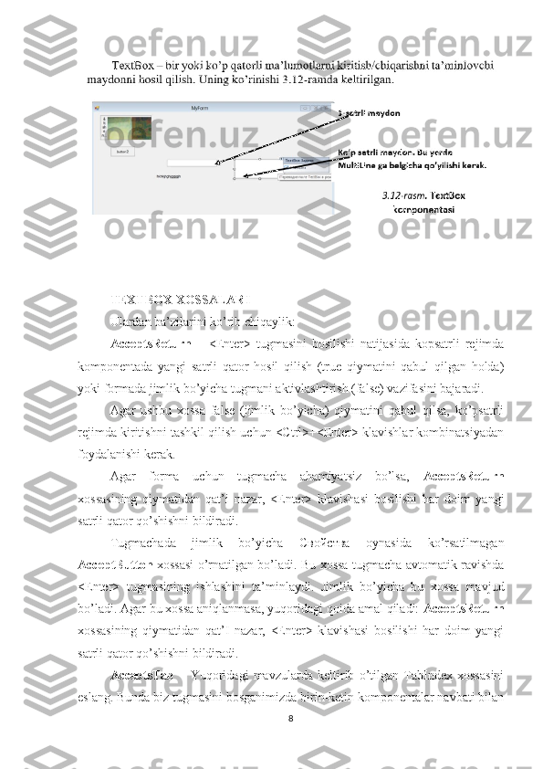 TEXTBOX XOSSALARI
Ulardan ba’zilarini ko’rib chiqaylik: 
AcceptsReturn   –   <Enter>   tugmasini   bosilishi   natijasida   kopsatrli   rejimda
komponentada   yangi   satrli   qator   hosil   qilish   (true   qiymatini   qabul   qilgan   holda)
yoki formada jimlik bo’yicha tugmani aktivlashtirish (false) vazifasini bajaradi. 
Agar   ushbu   xossa   false   (jimlik   bo’yicha)   qiymatini   qabul   qilsa,   ko’psatrli
rejimda kiritishni tashkil qilish uchun <Ctrl>+<Enter> klavishlar kombinatsiyadan
foydalanishi kerak. 
Agar   forma   uchun   tugmacha   ahamiyatsiz   bo’lsa,   AcceptsReturn
xossasining   qiymatidan   qat’i   nazar,   <Enter>   klavishasi   bosilishi   har   doim   yangi
satrli qator qo’shishni bildiradi. 
Tugmachada   jimlik   bo’yicha   Свойства   oynasida   ko’rsatilmagan
AcceptButton   xossasi o’rnatilgan bo’ladi. Bu xossa tugmacha avtomatik ravishda
<Enter>   tugmasining   ishlashini   ta’minlaydi.   Jimlik   bo’yicha   bu   xossa   mavjud
bo’ladi. Agar bu xossa aniqlanmasa, yuqoridagi qoida amal qiladi:  AcceptsReturn
xossasining   qiymatidan   qat’I   nazar,   <Enter>   klavishasi   bosilishi   har   doim   yangi
satrli qator qo’shishni bildiradi.
AcceptsTab   –   Yuqoridagi   mavzularda   keltirib   o’tilgan   TabIndex   xossasini
eslang. Bunda biz tugmasini bosganimizda birin-ketin komponentalar navbati bilan
8 