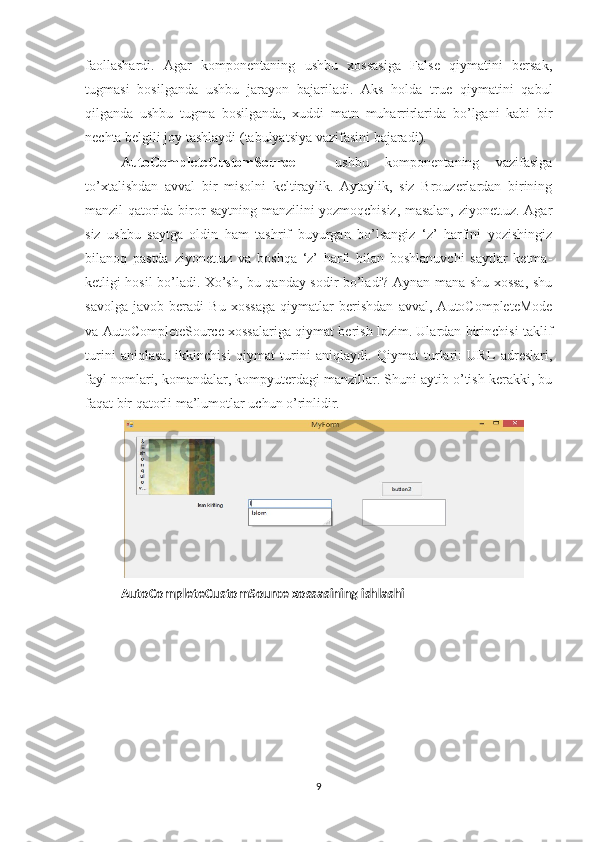 faollashardi.   Agar   komponentaning   ushbu   xossasiga   False   qiymatini   bersak,
tugmasi   bosilganda   ushbu   jarayon   bajariladi.   Aks   holda   true   qiymatini   qabul
qilganda   ushbu   tugma   bosilganda,   xuddi   matn   muharrirlarida   bo’lgani   kabi   bir
nechta belgili joy tashlaydi (tabulyatsiya vazifasini bajaradi). 
AutoCompleteCustomSource   –   ushbu   komponentaning   vazifasiga
to’xtalishdan   avval   bir   misolni   keltiraylik.   Aytaylik,   siz   Brouzerlardan   birining
manzil qatorida biror saytning manzilini yozmoqchisiz, masalan, ziyonet.uz. Agar
siz   ushbu   saytga   oldin   ham   tashrif   buyurgan   bo’lsangiz   ‘z’   harfini   yozishingiz
bilanoq   pastda   ziyonet.uz   va   boshqa   ‘z’   harfi   bilan   boshlanuvchi   saytlar   ketma-
ketligi hosil bo’ladi. Xo’sh, bu qanday sodir bo’ladi? Aynan mana shu xossa, shu
savolga   javob   beradi   Bu   xossaga   qiymatlar   berishdan   avval,   AutoCompleteMode
va AutoCompleteSource xossalariga qiymat berish lozim. Ulardan birinchisi taklif
turini   aniqlasa,   ikkinchisi   qiymat   turini   aniqlaydi.   Qiymat   turlari:   URL   adreslari,
fayl nomlari, komandalar, kompyuterdagi manzillar. Shuni aytib o’tish kerakki, bu
faqat bir qatorli ma’lumotlar uchun o’rinlidir.
AutoCompleteCustomSource xossasining ishlashi
9 