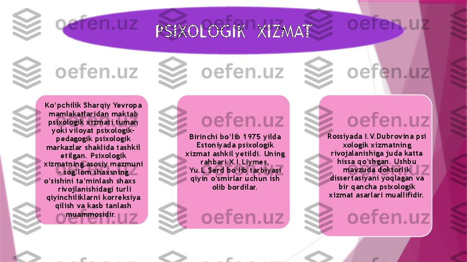 PSIXOLOGIK  XIZMAT
Ko’pchilik Sharqiy Yevropa 
mamlakatlaridan maktab 
psixologik xizmati tuman 
yoki viloyat psixologik-
pedagogik psixologik 
markazlar shaklida tashkil 
etilgan. Psixologik 
xizmatning asosiy mazmuni 
– sog’lom shaxsning 
o’sishini ta’minlash shaxs    
 rivojlanishidagi turli 
qiyinchiliklarni korreksiya 
qilish va kasb tanlash 
muammosidir.   Birinchi bo’lib 1975 yilda 
Estoniyada psixologik 
xizmat ashkil yetildi. Uning 
rahbari X.I.Liymes, 
Yu.L.Serd bo’lib tarbiyasi 
qiyin o’smirlar uchun ish 
olib bordilar. Rossiyada I.V.Dubrovina psi
xologik xizmatning 
rivojalanishiga juda katta 
hissa qo’shgan. Ushbu 
mavzuda doktorlik 
dissertasiyani yoqlagan va 
bir qancha psixologik 
xizmat asarlari muallifidir.                   