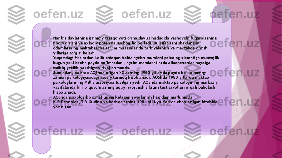 Har bir davlatning ijtimoiy taraqqiyoti o’sha davlat hududida yashovchi fuqarolarning 
ijodiy o’sishi va axloqiy potensialiga bog’liq bo’ladi. Bu sifatlarni shaklanishi 
odamlarining maktabgacha ta’lim muassalarida tarbiyalanish va maktabda o’qish 
yillariga to’g’ri keladi.  
Yuqoridagi fikrlardan kelib chiqqan holda aytish mumkini psixolog xizmatiga muxtojlik 
bugun yoki kecha paydo bo’lmasdan , ayrim mamlakatlarda allaqachonlar hayotga 
tadbiq yetilib yaxshigina rivojlanmoqda.
Jumladan, bu kasb AQShda o’tgan XX asrning 1960 yillarida paydo bo’lib hozirgi 
zamon psixologiyasidagi asosiy tarmoq hisoblanadi. AQShda 1980  yillarda   maktab 
psixologlarining Milliy assosiyasi tuzilgan yedi. AQShda maktab psixologining markaziy 
vazifalarida biri o’quvchilarning aqliy rivojlnish sifatini test savollari orqali baholash 
hisoblanadi.
AQShda psixologik xizmat uning kelajagi rivojlanish haqidagi ma’lumotlar 
K.R.Reynolds, T.B.Gudkin va boshqalarning 1984 yil Nyu-Yorkda chop etilgan kitobida 
yoritilgan                   