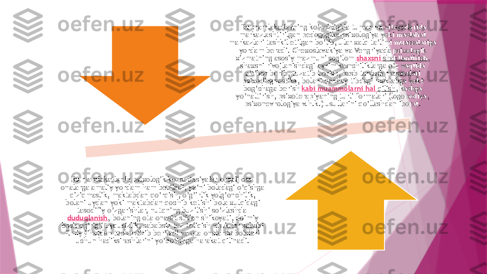   Bu mamlakatlarning ko’pchligida tuman va viloyatlarida 
markazlashtirilgan pedogogika-psixologiya yoki maslahat 
markazlari tashkil etilgan bo’lib, ular xalq ta’limi muassalariga 
yordam beradi. Chexoslavakiya va Vengriyada psixologik 
xizmatning asosiy mazmuni sog’lom  shaxsni   shakllantirish , 
shaxsni rivojlanishdagi ayrim kamchiliklarga o’z vaqtida 
e’tibor berib, tuzatib borish, kasb tanlash masasalari 
psixodiagnostika, bolani qanday tibdagi maktabga yoki 
bog’chaga berish  kabi   muammolarni   hal   qilish , kasbga 
yo’naltirish, psixoterapiyaning turli formalari (logopediya, 
psixonevrologiya v.h.k.) usullarini qo’llashdan iborat.
Bu mamlakatlarda psixologik konsultasiyalar orqali ota-
onalarga amaliy yordam ham beriladi, ya’ni boladagi o’qishga 
qiziqmaslik, maktabdan qo’rqish, o’g’irlik yolg’onchilik, 
bolani uydan yoki maktabdan qochib ketishi bola xulqidagi 
tasodifiy o’zgarishlar, nutqning buzilishi so’zlashda 
duduqlanish , bolaning ota-onasi ustidan shikoyati, doimiy 
bosh og’rig’i uyqusizlik, sababsiz tez toliqish v.h.k.lar sababi 
ilmiy jihatdan tushuntirib beriladi va ota-onalarda bolalari 
uchun hadiksirashlarini yo’qotishga harakat qilinadi.                   