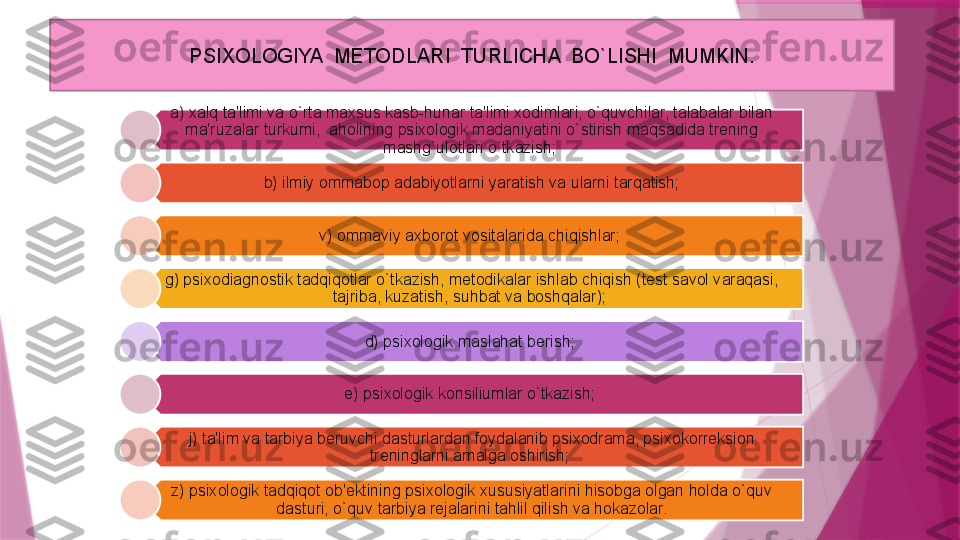 a) xalq ta'limi va o`rta maxsus kasb-hunar ta'limi xodimlari, o`quvchilar, talabalar bilan 
ma'ruzalar turkumi,  aholining psixologik madaniyatini o`stirish maqsadida trening 
mashg`ulotlari o`tkazish; 
b) ilmiy ommabop adabiyotlarni yaratish va ularni tarqatish;
v) ommaviy axborot vositalarida chiqishlar; 
g) psixodiagnostik tadqiqotlar o`tkazish, metodikalar ishlab chiqish (test savol varaqasi, 
tajriba, kuzatish, suhbat va boshqalar); 
d) psixologik maslahat berish; 
e) p s ixologik konsiliumlar o`tkazish; 
j) ta'lim va tarbiya beruvchi dasturlardan foydalanib psixodrama, psixokorreksion 
treninglarni amalga oshirish; 
z) psixologik tadqiqot ob'ektining psixologik xususiyatlarini hisobga olgan holda o`quv 
dasturi, o`quv tarbiya rejalarini tahlil qilish va hokazolar.PSIXOLOGIYA  METODLARI  TURLICHA  BO`LISHI  MUMKIN.                   