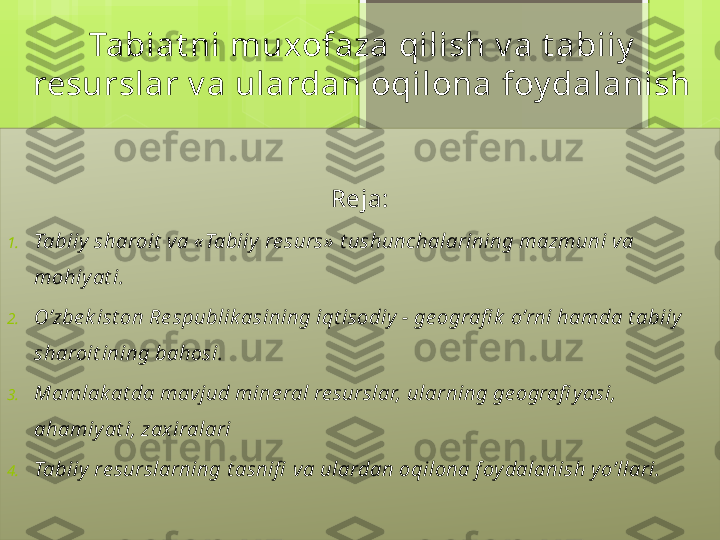 Tabiat ni muxofaza qilish v a t abiiy  
resurslar v a ulardan oqilona foy dalanish
Reja:
1. Tabiiy  sharoit  va «Tabiiy  re surs»  t ushunchalarining mazmuni va 
mohiy at i.
2. O’zbe k ist on Re spublik asining iqt isodiy  - ge ografi k  o’rni hamda t abiiy  
sharoit ining bahosi.
3. Mamlak at da mavjud mine ral re surslar, ularning ge ografi y asi, 
ahamiy at i, zax iralari
4. Tabiiy  re surslarning t asnifi  va ulardan oqilona f oy dalanish y o’llari.                                             