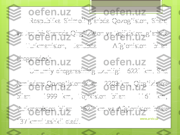 www.arxiv.uzRespublika  Shimoli-g’arbda  Qozog’iston,  Sharq 
va Janubi-Sharqda Qirg’iziston va Tojikiston, g’arbda 
-  Turkmaniston,  Janubda  -  Afg’oniston  bilan 
chegaradosh. 
Umumiy  chegarasining  uzunligi  -  6221  km.  Shu 
jumladan,  Qozog’iston  bilan  -  2203  km,  Qirg’iziston 
bilan  -  1999  km,  Tojikiston  bilan  -  1161  km, 
Turkmaniston  bilan  -  1621  km  va  Afg’oniston  bilan 
137 kmni tashkil etadi.                                              