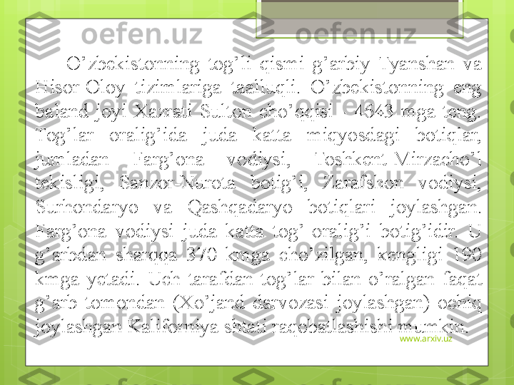 www.arxiv.uzO’zbekistonning  tog’li  qismi  g’arbiy  Tyanshan  va 
H isor-Oloy  tizimlariga  taalluqli.  O’zbekistonning  eng 
baland  joyi  Xazrati  Sulton  cho’qqisi  -  4643  mga  teng. 
Tog’lar  oralig’ida  juda  katta  miqyosdagi  botiqlar, 
jumladan  Farg’ona  vodiysi,  Toshkent-Mirzacho’l 
tekisligi,  Sanzor-Nurota  botig’i,  Zarafshon  vodiysi, 
Surhondaryo  va  Qashqadaryo  botiqlari  joylashgan. 
Farg’ona  vodiysi  juda  katta  tog’  oralig’i  botig’idir.  U 
g’arbdan  sharqqa  370  kmga  cho’zilgan,  kengligi  190 
kmga  yetadi.  Uch  tarafdan  tog’lar  bilan  o’ralgan  faqat 
g’arb  tomondan  (Xo’jand  darvozasi  joylashgan)  ochiq  
joylashgan Kaliforniya shtati raqobatlashishi mumkin.                                              