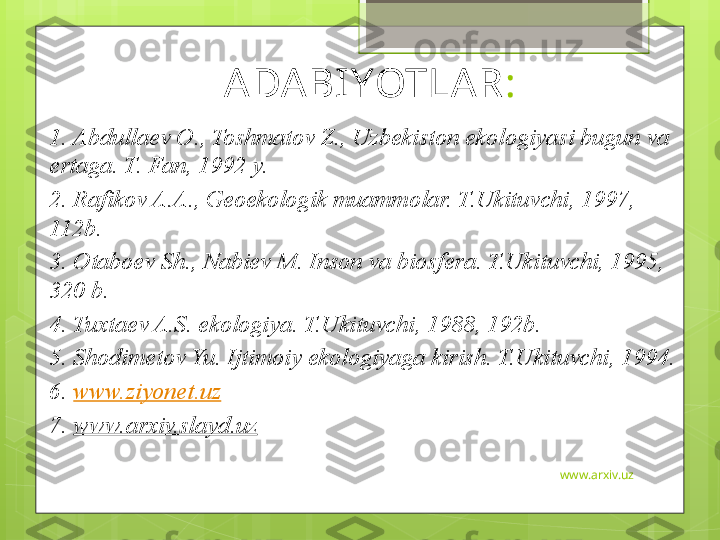 www.arxiv.uzADABIYOTLAR :
1. Abdullaev O., Toshmatov Z., Uzbekiston ekologiyasi bugun va 
ertaga. T. Fan, 1992 y.
2. Rafikov A.A., Geoekologik muammolar. T.Ukituvchi, 1997, 
112b. 
3. Otaboev Sh., Nabiev M. Inson va biosfera. T.Ukituvchi, 1995, 
320 b.
4. Tuxtaev A.S. ekologiya. T.Ukituvchi, 1988, 192b.
5. Shodimetov Yu. Ijtimoiy   ekologiyaga kirish. T.Ukituvchi, 1994.
6.  www.ziyonet.uz  
7.  www.arxiv.slayd.uz                                             