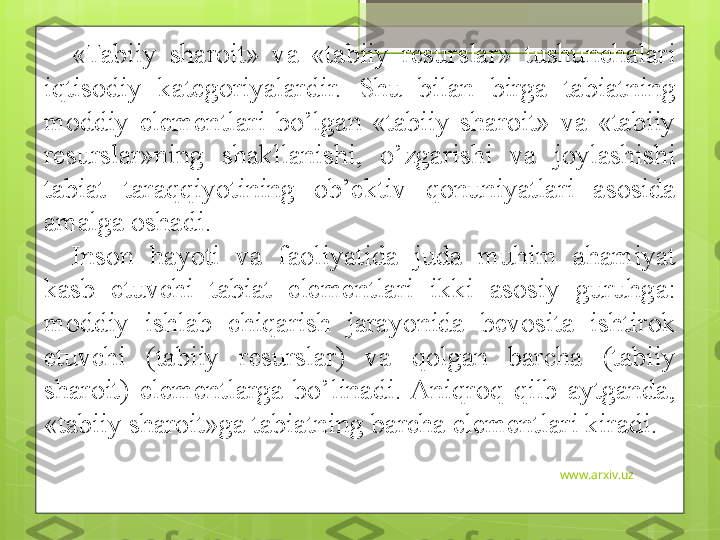 www.arxiv.uz«Tabiiy  sharoit»  va  «tabiiy  resurslar»  tushunchalari 
iqtisodiy  kategoriyalardir.  Shu  bilan  birga  tabiatning 
moddiy  elementlari  bo’lgan  «tabiiy  sharoit»  va  «tabiiy 
resurslar»ning  shakllanishi,  o’zgarishi  va  joylashishi 
tabiat  taraqqiyotining  ob’ektiv  qonuniyatlari  asosida 
amalga oshadi. 
Inson  hayoti  va  faoliyatida  juda  muhim  ahamiyat 
kasb  etuvchi  tabiat  elementlari  ikki  asosiy  guruhga: 
moddiy  ishlab  chiqarish  jarayonida  bevosita  ishtirok 
etuvchi  (tabiiy  resurslar)  va  qolgan  barcha  (tabiiy 
sharoit)  elementlarga  bo’linadi.  Aniqroq  qilb  aytganda, 
«tabiiy sharoit»ga tabiatning barcha elementlari kiradi.                                              