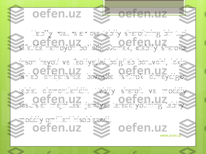 www.arxiv.uzTabiiy  resurslar   esa  tabiiy  sharoitning  bir  turi 
sifatida  namoyon  bo’ladi.  Demak,  «tabiiy  sharoit» 
inson  hayoti  va  faoliyatini  belgilab  beruvchi,  lekin 
ishlab  chiqarishda  bevosita  ishtirok  etmaydigan 
tabiat  elementlaridir.  Tabiiy  sharoit  va  moddiy 
resurslar  majmuasi  jamiyat  taraqqiyotining  tabiiy-
moddiy omillari hisoblanadi.                                             