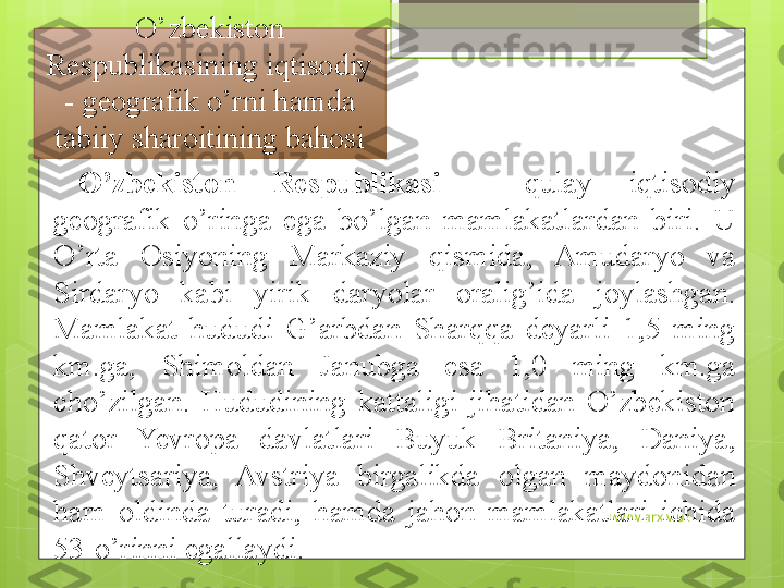 www.arxiv.uzO’zbekiston 
Respublikasining iqtisodiy 
- geografik o’rni hamda 
tabiiy sharoitining bahosi
O’zbekiston  Respublikasi   -  qulay  iqtisodiy 
geografik  o’ringa  ega  bo’lgan  mamlakatlardan  biri.  U 
O’rta  Osiyoning  Markaziy  qismida,  Amudaryo  va 
Sirdaryo  kabi  yirik  daryolar  oralig’ida  joylashgan. 
Mamlakat  hududi  G’arbdan  Sharqqa  deyarli  1,5  ming 
km.ga,  Shimoldan  Janubga  esa  1,0  ming  km.ga 
cho’zilgan.  Hududining  kattaligi  jihatidan  O’zbekiston 
qator  Yevropa  davlatlari  Buyuk  Britaniya,  Daniya, 
Shveytsariya,  Avstriya  birgalikda  olgan  maydonidan 
ham  oldinda  turadi,  hamda  jahon  mamlakatlari  ichida 
53-o’rinni egallaydi.                                             