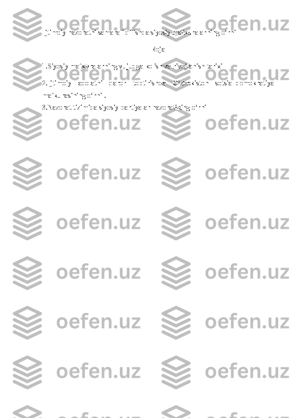 Ijtimoiy nazoratni samarali qilishda siyosiy mafkuralarning o‘rni
Reja
1.S iyosiy mafkuralarning vujudga kelish va rivojlanish tarixi
2.I jtimoiy   adolatni   qaror   toptirish da   O‘zbekiston   sotsial-demokratiya
mafkurasi ning o‘rni  .
3.Nazorat tizimida siyosiy partiyalar nazoratining o‘rni
  