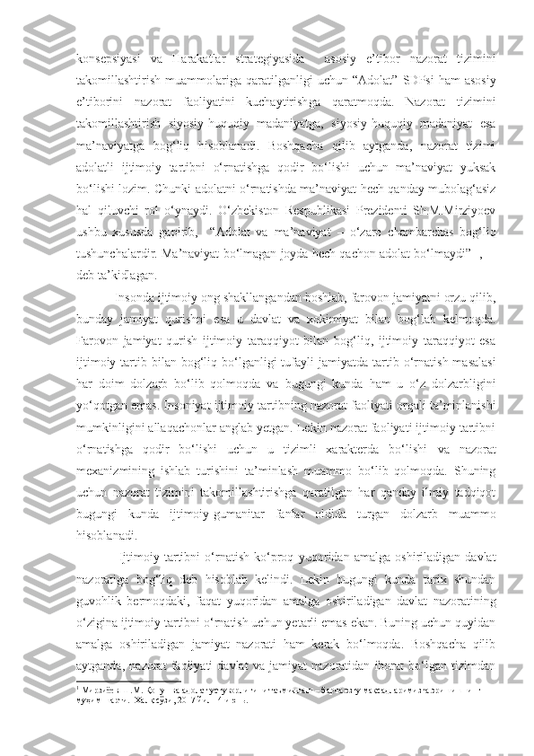 konsepsiyasi   va   Harakatlar   strategiyasida     asosiy   e’tibor   nazorat   tizimini
takomillashtirish   muammolariga   qaratilganligi   uchun   “ Adolat ”   SDPsi   ham   asosiy
e’tiborini   nazorat   faoliyatini   kuchaytirish ga   qaratmoqda.   Nazorat   tizimini
takomillashtirish   siyosiy-huquqiy   madaniyatga,   siyosiy-huquqiy   madaniyat   esa
ma’naviyatga   bog‘liq   hisoblanadi.   Boshqacha   qilib   aytganda,   nazorat   tizimi
adolatli   ijtimoiy   tartibni   o‘rnatishga   qodir   bo‘lishi   uchun   ma’naviyat   yuksak
bo‘lishi lozim.   Chunki adolatni o‘rnatishda ma’naviyat hech qanday mubolag‘asiz
hal   qiluvchi   rol   o‘ynaydi.   O‘zbekiston   Respublikasi   Prezidenti   Sh.M.Mirziyoev
ushbu   xususda   gapirib,     “Adolat   va   ma’naviyat   –   o‘zaro   chambarchas   bog‘liq
tushunchalardir. Ma’naviyat bo‘lmagan joyda hech qachon adolat bo‘lmaydi”  1
,    –
deb ta’kidlagan.
Insonda ijtimoiy ong shakllangandan boshlab, farovon jamiyatni orzu qilib ,
bunday   jamiyat   qurishni   esa   u   davlat   va   xokimiyat   bilan   bog‘lab   kelmoqda.
Farovon   jamiyat   qurish   ijtimoiy   taraqqiyot   bilan   bog‘liq,   ijtimoiy   taraqqiyot   esa
ijtimoiy  tartib  bilan bog‘liq bo‘lganligi  tufayli   jamiyatda tartib o‘rnatish  masalasi
har   doim   dolzarb   bo‘lib   qolmoqda   va   bugungi   kunda   ham   u   o‘z   dolzarbligini
yo‘qotgan emas . Insoniyat ijtimoiy tartib ning  nazorat faoliyati orqali   ta’minlanishi
mumkinligi n i allaqachonlar anglab yetgan. Lekin nazorat faoliyati ijtimoiy tartibni
o‘rnatishga   qodir   bo‘lishi   uchun   u   tizimli   xarakterda   bo‘lishi   va   nazorat
mexanizmining   ishlab   turishini   ta’minlash   muammo   bo‘lib   qolmoqda.   Shuning
uchun   nazorat   tizimini   takomillashtirishga   qaratilgan   har   qanday   ilmiy   tadqiqot
bugungi   kunda   ijtimoiy-gumanitar   fanlar   oldida   turgan   dolzarb   muammo
hisoblanadi.
  Ijtimoiy   tartibni   o‘rnatish   ko‘proq   yuqoridan   amalga   oshiriladigan   davlat
nazoratiga   bog‘liq   deb   hisoblab   kelindi.   Lekin   bugungi   kunda   tarix   shundan
guvohlik   bermoqdaki,   faqat   yuqoridan   amalga   oshiriladigan   davlat   nazoratini ng
o‘zigina ijtimoiy tartibni o‘rnatish uchun yetarli emas ekan. Buning uchun quyidan
amalga   oshiriladigan   jamiyat   nazorati   ham   kerak   bo‘lmoqda.   Boshqacha   qilib
aytganda,   nazorat   faoliyati   davlat   va   jamiyat   nazoratidan   iborat   bo‘lgan   tizimdan
1
 Мирзиёев Ш.М. Қонун ва адолат устуворлигини таъминлаш – барча эзгу мақсадларимизга эришишнинг 
муҳим шарти.  Халқ сўзи, 2017 йил 14 июнь. 