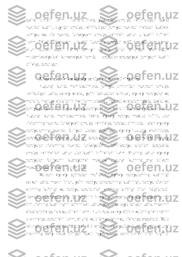 tashkil   topishi   lozim.   Hozircha   bizda   yuqoridan   amalga   oshiriladigan   davlat
nazorati   kuchli,   quyidan   amalga   oshiriladigan   jamiyat   nazorati   nisbatan   kuchsiz.
Jamiyat   esa   o‘z   nazorat   funksiyasini   amalga   oshirishi   uchun   u   kuchli   bo‘lishi
lozim.   “Kuchli   davlatdan   –   kuchli   fuqarolik   jamiyati   sari ”   tamoyili   ham   aynan
shuni   taqozo   etadi.   Ushbu   tamoyil   asosida   ishlab   chiqilgan   Mamlakat n i
modernizatsiyalash   konsepsiyasi   hamda     Harakatlar   strategiyasi   jamiyatni   kuchli
qilishga qaratilgan.
3.Nazorat tizimida siyosiy partiyalar nazoratining o‘rni
Bugungi   kunda   mamlakatimizda   jamiyat   tomonidan   nazoratni   amalga
oshiradigan   uchta   asosiy   vosita,   ya’ni   deputatlar   korpusi,   siyosiy   partiyalar   va
mahalla   instituti   shakllanib   rivojlanmoqda.   Bu   nazorat   vositalari   ichida   davlat   va
jamiyatga daxldor bo‘lgan   siyosiy partiyalar   nazorati alohida ahamiyat kasb etadi.
Bugungi   kunda   mamlakatim i zd a   besh ta   siyosiy   partiya   mavjud   bo‘lib,   ular
o‘zlarining nazorat funksiyasni amalga oshirishga harakat qilmoqda. Lekin siyosiy
partiyalarning   nazorat   faoliyati   ularga   yaratilgan   siyosiy-huquqiy   sharoitlarga
qaramasdan   demokratiya   talablari   darajasidan   bir   oz   orqada   qolmoqda.   Siyosiy
partiyalar   o‘zlarining   nazorat   funksiyalarini   demokratiya   talablari   darajasida
amalga   oshirishlari   uchun   ular   kuchli   bo‘lishlari   lozim.   Shuning   uchun   siyosiy
partiyalar   faoliyatini   kuchaytirish   masalasi   bugungi   kunning   eng   dolzarb
masalalaridan biri  b o‘lib qolmoqda.
Xalqaro   siyosiy   tajribadan   ma’lumki,   siyosiy   partiyalarning   kuchliligi
asosan   uchta   mezon   bilan,   ya’ni   partiya   apparatining   kuchliligi,   partiya   a’zolari
sonining   ko‘pligi   va   partiya   tarafdorlari   sonining   ko‘pligi   bilan   belgilanadi.
Demak,   mamlakat i mizda   faoliyat   olib   borayotgan   besh ta   siyosiy   partiyaning   har
biri   o‘zining   kuchliligini   ta’minlash   uchun   yuqorida   qayd   etilgan   uchta   m e zonni
shakllantirishga harakat qilishi lozim.   Bu borada asosiy e’tibor xalqning ishonchini
qozonishga qaratilishi lozim, chunki xalq kimga ishonsa, o‘shanga ergashadi. Xalq
ishonchini   qozonishda   “ Adolat ”   SDP si ning   imkonyatlari   kuchliroqdir,   chunki
insonning   asriy   orzusi   bo‘lgan   baxtli   hayot   adolat   qaror   topishi   bilan   bog‘liq. 