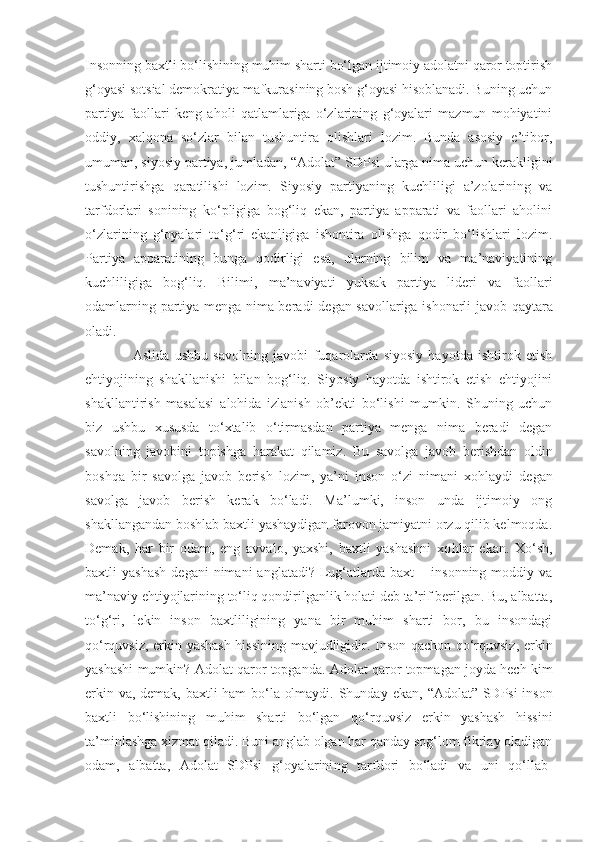 Insonning baxtli bo‘lishining muhim sharti bo‘lgan ijtimoiy adolatni qaror toptirish
g‘oyasi sotsial demokratiya mafkurasining bosh g‘oyasi hisoblanadi. Buning uchun
partiya   faollari   keng   aholi   qatlamlariga   o‘zlarining   g‘oyalari   mazmun   mohiyatini
oddiy,   xalqona   so‘zlar   bilan   tushuntira   olishlari   lozim.   Bunda   asosiy   e’tibor,
umuman, siyosiy partiya, jumladan,  “ Adolat ”  SDP si  ularga nima uchun kerakligini
tushuntirishga   qaratilishi   lozim.   Siyosiy   partiyaning   kuchliligi   a’zolarining   va
tarfdorlari   sonining   ko‘pligiga   bog‘liq   ekan,   partiya   apparati   va   faollari   aholini
o‘zlarining   g‘oyalari   to‘g‘ri   ekanligiga   ishontira   olishga   qodir   bo‘lishlari   lozim.
Partiya   apparatining   bunga   qodirligi   esa,   ularning   bilim   va   ma’naviyatining
kuchliligiga   bog‘liq.   Bilim i ,   ma’naviyati   yuksak   partiya   lideri   va   faollari
odamlar ning   partiya menga nima beradi   degan savollariga   ishonarli   javob   qaytara
oladi.
  Aslida   ushbu   savolning   javobi   fuqarolarda   siyosiy   hayotda   ishtirok   etish
ehtiyojining   shakllanishi   bilan   bog‘liq.   Siyosiy   hayotda   ishtirok   etish   ehtiyojini
shakllantirish   masalasi   alohida   izlanish   ob’ekti   bo‘lishi   mumkin.   Shuning   uchun
biz   ushbu   xususda   to‘xtalib   o‘tirmasdan   partiya   menga   nima   beradi   degan
savolning   javobini   topishga   harakat   qilamiz.   Bu   savolga   javob   berishdan   oldin
boshqa   bir   savolga   javob   berish   lozim,   ya’ni   inson   o‘zi   nimani   xo h laydi   degan
savolga   javob   berish   kerak   bo‘ladi.   Ma’lumki,   inson   unda   ijtimoiy   ong
shakllangandan boshlab baxtli yashaydigan farovon jamiyatni orzu qilib kelmoqda.
Demak,   har   bir   odam,   eng   avvalo,   yaxshi,   baxtli   yashashni   xo h la r   ekan.   Xo‘sh,
baxtli   yashash  degani  nimani  anglatadi?   Lug‘atlarda   baxt   –  insonning  moddiy  va
ma’naviy ehtiyojlarining to‘liq qondirilganlik holati deb ta’rif berilgan. Bu, albatta,
to‘g‘ri,   lekin   inson   baxtliligining   yana   bir   muhim   sharti   bor,   bu   insondagi
qo‘rquvsiz, erkin yashash hissining mavjudligidir. Inson qachon qo‘rquvsiz ,   erkin
yashashi mumkin?   Adolat qaror topganda .  Adolat qaror topmagan joyda hech kim
erkin va, demak, baxtli ham bo‘la olmaydi. Shunday   e kan,   “ Adolat ”   SDP si   inson
baxtli   bo‘lishining   muhim   sharti   bo‘lgan   qo‘rquvsiz   erkin   yashash   hissini
ta’minlashga xizmat qiladi. Buni anglab olgan har qanday sog‘lom fikrlay oladigan
odam,   albatta,   Adolat   SDPsi   g‘oyalarini ng   tarfdori   bo‘ladi   va   uni   qo‘llab- 