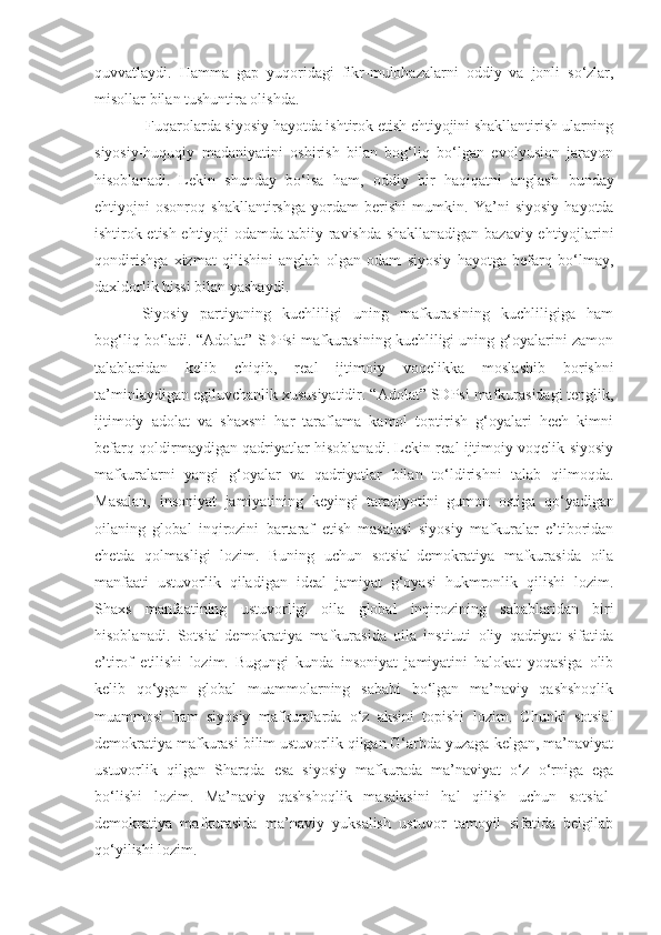 quvvatlaydi.   Hamma   gap   yuqoridagi   fikr - mulohazalarni   oddiy   va   jonli   so‘zlar,
misollar bilan tushuntira olishda.
 Fuqarolarda siyosiy hayotda ishtirok etish ehtiyojini shakllantirish ularning
siyosiy-huquqiy   madaniyatini   oshirish   bilan   bog‘liq   bo‘lgan   evolyusion   jarayon
hisoblanadi.   Lekin   shunday   bo‘lsa   ham,   oddiy   bir   haqiqatni   anglash   bunday
ehtiyojni   osonroq   shakllantirshga   yordam   berishi   mumkin.   Ya’ni   siyosiy   hayotda
ishtirok etish ehtiyoji odamda tabiiy ravishda shakllanadigan baz a viy ehtiyojlarini
qondirishga   xizmat   qilishini   anglab   olgan   odam   siyosiy   hayotga   befarq   bo‘lmay,
daxldorlik hissi bilan yashaydi. 
Siyosiy   partiyaning   kuchliligi   uning   mafkurasining   kuchliligiga   ham
bog‘liq bo‘ladi.  “ Adolat ”  SDPsi mafkurasining kuchliligi uning g‘oyalarini zamon
talablaridan   kelib   chiqib,   real   ijtimoiy   voqelik k a   moslashib   borishni
ta’minlaydigan egiluvchanlik  x ususiyatidir.  “ Adolat ”  SDP si  mafkurasidagi tenglik,
ijtimoiy   adolat   va   shaxsni   har   taraflama   kamol   toptirish   g‘oyalari   hech   kimni
befarq qoldirmaydigan qadriyatlar hisoblanadi. Lekin real ijtimoiy voqelik siyosiy
mafkuralarni   yangi   g‘oyalar   va   qadriyatlar   bilan   to‘ldirishni   talab   qilmoqda.
Masalan,   insoniyat   jamiyatining   keyingi   taraqiyotini   gumon   osti g a   qo‘yadigan
oilaning   global   inqirozini   bartaraf   etish   masalasi   siyosiy   mafkuralar   e’tiboridan
chetda   qolmasligi   lozim.   Buning   uchun   sotsial-demokratiya   mafkurasida   oila
manfaati   ustuvorlik   qiladigan   ideal   jamiyat   g‘oyasi   hukmronlik   qilishi   lozim.
Shaxs   manfaatining   ustuvorligi   oila   global   inqirozining   sabablaridan   biri
hisoblanadi.   Sotsial-demokratiya   mafkurasida   oila   instituti   oliy   qadriyat   sifatida
e’tirof   etilishi   lozim.   Bugungi   kunda   insoniyat   jamiyatini   halokat   yoqasiga   olib
kelib   qo‘ygan   global   muammolarning   sababi   bo‘lgan   ma’naviy   qashshoqlik
muammosi   ham   siyosiy   mafkuralarda   o‘z   aksini   topishi   lozim.   Chunki   sotsial
demokratiya mafkurasi bilim ustuvorlik qilgan G‘arbda yuzaga kelgan, ma’naviyat
ustuvorlik   qilgan   Sharqda   esa   siyosiy   mafkurada   ma’naviyat   o‘z   o‘rniga   ega
bo‘lishi   lozim.   Ma’naviy   qashshoqlik   masalasini   hal   qilish   uchun   sotsial-
demokratiya   mafkurasida   ma’naviy   yuksalish   ustuvor   tamoyil   sifatida   belgilab
qo‘yilishi lozim. 