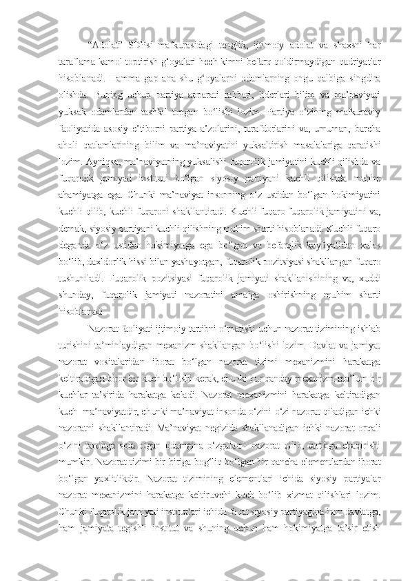 “ Adolat ”   SDP si   mafkurasidagi   tenglik,   ijtimoiy   adolat   va   shaxsni   har
taraflama kamol  toptirish g‘oyalari  hech kimni befarq qoldirmaydigan qadriyatlar
hisoblanadi.   Hamma   gap   ana   shu   g‘oyalarni   odamlarning   ongu   qalbiga   singdira
olishda.   Buning   uchun   partiya   apparati   rahbari,   liderlari   bilim   va   ma’naviyati
yuksak   odamlardan   tashkil   topgan   bo‘lishi   lozim.   Partiya   o‘zining   mafkuraviy
faoliyatida   asosiy   e’tiborni   partiya   a’zolarini,   tarafdorlarini   va,   umuman,   barcha
aholi   qatlamlarining   bilim   va   ma’naviyatini   yuksaltirish   masalalariga   qaratishi
lozim. Ayniqsa,   ma’naviyatning yuksalishi fuqarolik jamiyatini kuchli qilishda va
fuqarolik   jamiyati   instituti   bo‘lgan   siyosiy   partiyani   kuchli   qilishda   muhim
ahamiyatga   ega.   Chunki   ma’naviyat   insonning   o‘z   ustidan   bo‘lgan   hokimiyatini
kuchli qilib, kuchli fuqaroni shakllantiradi. Kuchli fuqaro fuqarolik jamiyatini va,
demak, siyosiy partiyani kuchli qilishning muhim sharti hisoblanadi. Kuchli fuqaro
deganda   o‘z   ustidan   hokimiyatga   ega   bo‘lgan   va   befarqlik   kayfiyatidan   xalos
bo‘lib, daxldorlik hissi bilan yashayotgan,   fuqarolik pozitsiyasi shakllangan fuqaro
tushuniladi.   Fuqarolik   pozitsiyasi   fuqarolik   jamiyati   shakllanishining   va,   xuddi
shunday,   fuqarolik   jamiyati   nazoratini   amalga   oshirishning   muhim   sharti
hisoblanadi
Nazorat faoliyati ijtimoiy tartibni o‘rnatishi uchun nazorat tizimining ishlab
turishini   ta’minlaydigan   mexanizm   shakllangan   bo‘lishi   lozim.  Davlat   va  jamiyat
nazorat   vositalaridan   iborat   bo‘lgan   nazorat   tizimi   mexanizmini   harakatga
keltiradigan   biror bir kuch bo‘lishi kerak, chunki har qanday mexanizm ma’lum bir
kuchlar   ta’sirida   harak a tga   keladi.   Nazorat   mexanizmini   harakatga   keltiradigan
kuch  m a ’naviyatdir, chunki ma’naviyat insonda   o‘zini - o‘zi nazorat qiladigan ichki
nazoratni   shaklla n tiradi.   Ma’naviyat   negizida   shakllanadigan   ichki   nazorat   orqali
o‘zini   tartibga   sola   olgan   odamgina   o‘zgalarni   nazorat   qilib,   tartibga   chaqirishi
mumkin. Nazorat tizimi bir - biriga bog‘liq bo‘lgan bir qancha elementlardan iborat
bo‘lgan   yaxlitlikdir.   Nazorat   tizimining   elementlari   ichida   siyosiy   partiyalar
nazorat   mexanizmini   harakatga   keltiruvchi   kuch   bo‘lib   xizmat   qilishlari   lozim.
Chunki fuqarolik jamiyati institutlari ichida faqat siyosiy partiyagina ham davlatga,
ham   jamiyata   tegishli   institut   va   shuning   uchun   ham   hokimiyatga   ta’sir   etish 