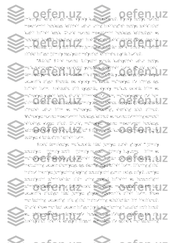 imkoniyati   keng   bo‘lgan   real   siyosiy   kuch   hisoblanadi.   Siyosiy   partiya   nazorat
mexanizmini   harakatga   keltirishi   uchun   uning   boshlang‘ich   partiya   tashkilotlari
kuchli   bo‘lishi   kerak.   Chunki   nazorat   mexanizmini   harakatga   keltiradigan   va
harakatni   boshlab   beradigan   qismi   boshlang‘ich   tashkilotlardir.   Nega   deganda
mamlakatdagi   ijtimoiy tartib har bir jamoadagi tartibdan tashkil topadi va nazorat
ob’ekti bo‘lgan ijtimoiy regulyator  me’yor lari ko‘pincha quyida buziladi.
“ Adolat ”   SDP si   nazorat   faoliyatini   yanada   kuchaytirish   uchun   partiya
mafkurasining   ma’naviy   asoslarini   yanada   kuchaytirish i   lozim.   Chunki   sotsial-
demokratiya mafkurasi bilim ustuvorlik qilgan G‘arbda yuzaga kelgan, ma’naviyat
ustuvorlik   qilgan   Sharqda   esa   siyosiy   mafkurada   ma’naviyat   o‘z   o‘rniga   ega
bo‘lishi   lozim.   Boshqacha   qilib   aytganda,   siyosiy   mafkura   asosida   bilim   va
ma’naviyat   yotishi   kerak,   chunki   bilimning   o‘zi   ham,   ma’naviyatning   o‘zi   ham
alohida-alohida harakat qilganda ijtimoiy tartibni o‘rnata olmaydi.  I jtimoiy tartibni
o‘rnatish   uchun   bilim   va   ma’naviyat   hamkorligi,   sherikligi   talab   qilinadi.
Ma’naviyat nazorat mexanizmini harakatga keltiradi va nazorat tizimining samarali
ishlashiga   xizmat   qiladi.   Chunki,   ma’naviyat   nazorat   mexanizmini   harakatga
keltiruvchi kuch hisoblanadi. “Adolat” SDP si ning mafkurasida ma’naviyat muhim
qadriyat sifatida e’tirof etilishi lozim. 
Sotsial-demokratiya   mafkurasida   ideal   jamiyat   qurish   g‘oyasi   “ I jtimoiy
taraqqiyot   –   ijtimoiy   tartib   –   ijtimoiy   nazorat   –   ijtimoiy   buyurtma   –   bilim   va
ma’naviyat”   konsepsiyasiga   asoslanishi   lozim.   Bundan   tashqari,   mafkurada   oila
institutining ustuvor  ahamiyatga ega ekanligi  qayd etilishi  lozim. Oilaning global
inqirozi insoniyat jamiyatining keyingi taraqqiyotini gumon osti g a qo‘ydi. Jamiyat
taraqqiyotini   ta’minlashdan   oldin   uning   mavjud   bo‘lishini   va   barqarorligini
ta’minlash   kerak.   Buning   uchun   sotsial-demokratiya   mafkurasida   oila   manfaati
ustuvorlik   qiladigan   ideal   jamiyat   g‘oyasi   hukmronlik   qilishi   lozim.   Shaxs
manfaatining   ustuvorligi   oila   global   inqirozining   sabablaridan   biri   hisoblanadi.
Chunki  shaxs manfaati  ustuvor bo‘lgan joyda odamlarning huquqlari ortib boradi
va ,   tabiiy   ravishda ,   odamlar   o‘z   harakatlarida   o‘zlarini   erkinroq   his   qila
boshlaydilar.   Erkinlik   kengayib   borgani   sari   odam   o‘z   egoistik   manfaatlarining 