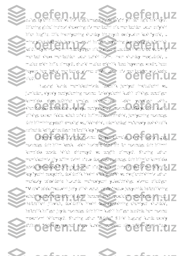 quliga   aylanib   boradi   va   o‘zi   angalamagan   holda   to‘g‘ri   yo‘ldan   og‘a   boshlaydi.
Oilaning global inqirozi shaxsning o‘z manfaatini oila manfaatidan ustun qo‘yishi
bilan   bog‘liq.   Oila   insoniyatning   shunday   bir   noyob   evolyusion   kashfiyotiki,   u
ming yillar  davomida hayot  muzmuni  bo‘lgan hayotning davomiyligini  ta’minlab
keldi. Hayot mazmunini ifodalaydigan oila instituti muqaddas hisoblanadi va uning
manfaati   shaxs   manfaatidan   ustun   turishi   lozim.   Inson   shunday   mavjudotki,   u
mutlaq   erkin   bo‘la   olmaydi,   chunki   mutlaq   erkinlik   faqat   hayvonga   xosdir,   hatto
hayvon   ham   bolasi   manfaatiga   xizmat   qilishi   uchun   o‘z   manfaatidan   voz   kecha
oladi. 
Bugungi   kunda   mamlakat i mizda   fuqarolik   jamiyati   institutlarini   va,
jumladan,   siyosiy   partiyalarning   nazorat   funksiyalarini   kuchli   qilishga   qaratilgan
kompleks   chora-tadbirlar   amalga   oshirilmoqda.   Lekin   yaratilgan   ushbu
sharoitlarga   qaramasdan   siyosiy   partiyalarning   nazorat   funksiyalarini   kuchli
qilishga   asosan   ikkita   sabab   to‘siq   bo‘lmoqda.   Birinchisi,   jamiyatning   nazoratga
doir bilimining yetarli emasligi va ,  ikkinchisi, odamlardagi ma’anaviy qashshoqlik
oqibatida kelib chiqadigan befarqlik kayfiyati. 
Siyosiy   partiya   o‘zining   nazorat   faoliyatini   amalga   oshirishi   uchun   unga
nazoratga   doir   bilim   kerak.   Lekin   hozircha   biror   bir   fan   nazoratga   doir   bilimni
kompleks   tarzda   ishlab   chiqmaydi   va   targ‘ib   qilmaydi.   Shuning   uchun
mamlakatimiz oliy ta’lim tizimi o‘quv dasturiga nazoratga doir bilimlar kompleks
tarzda   ber il adigan   “Ijtimoiy   nazorat”   o‘quv   kursini   joriy   qilish   lozim.   Befarqlik
kayfiyatini  pasaytirib ,   daxldorlik hissini  shakllantirish va rivojlantirishimiz uchun
markaziy   televideni e   huzurida   ma’naviyatni   yuksaltirishga   xizmat   qiladigan
“Motiv” teleko‘rsatuvini joriy qilish zarur. Teleko‘rsatuv jarayonida befarqlikning
sababi   va   motivi   aniqlanib   ularni   bartaraf   etish   masalalari   muhokama   qilinadi.
Befarqlikni   jilovlab ,   daxldorlik   hissini   kuchaytirishning   ahamiyati   shundaki,
befarqlik bo‘lgan joyda nazoratga doir bilim kuchli bo‘lgan taqdirda ham nazorat
mexanizmi   ishlamaydi.   Shuning   uchun   “ Adolat ”   SDP si   bugungi   kunda   asosiy
e’tiborni   “Ijtimoiy   nazorat”   o‘quv   kursini   mamlakat   oliy   ta’lim   tizimi   o‘quv 