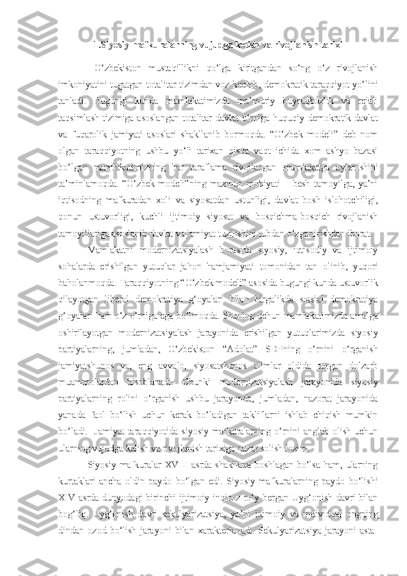 1.S iyosiy mafkuralarning vujudga kelish va rivojlanish tarixi
  O‘zbekiston   mustaqillikni   qo‘lga   kiritgandan   so‘ng   o‘z   rivojlanish
imkoniyatini tugatgan totalitar tizimdan voz kechib ,   demokratik taraqqiyot yo‘lini
tanladi.   Bugungi   kunda   mamlakatimizda   ma’muriy   buyruqbozlik   va   rejali
taqsimlash tizimiga asoslangan  totalitar davlat o‘rniga huquqiy demokratik davlat
va   fuqarolik   jamiyati   asoslari   shakllanib   bormoqda.   “O‘zbek   modeli”   deb   nom
olgan   taraqqiyotning   ushbu   yo‘li   tarixan   qisqa   vaqt   ichida   xom   ashyo   bazasi
bo‘lgan   mamlakatimizning   har   taraflama   rivojlangan   m amlakatga   aylanishini
ta’minlamoqda.   “O‘zbek   modeli” ning   mazmun   mohiyati   –   besh   tamoyilga,   ya’ni
iqtisodning   mafkuradan   x oli   va   siyosatdan   ustunligi,   davlat   bosh   islohotchiligi,
qonun   ustuvorligi,   kuchli   ijtimoiy   siyosat   va   bosqichma-bosqich   rivojlanish
tamoyillariga asoslanib davlat va jamiyat tuzilishini tubdan o‘zgartirishdan iborat. 
Mamlakatni   modernizatsiyalash   borasida   siyosiy,   iqtisodiy   va   ijtimoiy
sohalarda   erishilgan   yutuqlar   jahon   hamjamiyati   tomonidan   tan   olinib ,   yuqori
baholanmoqda. Taraqqiyotning “O‘zbek modeli” asosida bugungi kunda ustuvorlik
qilayotgan   liberal   demokratiya   g‘oyalari   bilan   birgalikda   sotsial   demokratiya
g‘oyalari ham o‘z o‘rniga ega bo‘lmoqda. Shuning uchun mamlakat i mizda amalga
oshirilayotgan   modernizatsiyalash   jarayonida   erishilgan   yutuqlarimizda   siyosiy
partiyalarning,   jumladan,   O‘zbekiston   “ Adolat ”   SDPning   o‘rnini   o‘rganish
jamiyatshunos   va,   eng   avvalo,   siyosatshunos   olimlar   oldida   turgan   dolzarb
muammolardan   hisoblanadi.   Chunki   modernizatsiyalash   jarayonida   siyosiy
partiyalarning   rolini   o‘rganish   ushbu   jarayonda,   jumladan,   nazorat   jarayonida
yanada   faol   bo‘lish   uchun   kerak   bo‘ladigan   takliflarni   ishlab   chiqish   mumkin
bo‘ladi.    Jamiyat  taraqqiyotida siyosiy  mafkuralarning o‘rnini  anglab olish  uchun
ularning vujudga kelish va rivojlanish tarixiga nazar solish lozim.
Siyosiy mafkuralar  XVIII  asrda  shakllana   boshlagan  bo‘lsa   ham, ularning
kurtaklari   ancha   oldin   paydo   bo‘lgan   edi.   Siyosiy   mafkuralarning   paydo   bo‘lishi
XIV  asrda dunyodagi  birinchi   ijtimoiy   inqiroz ro‘y bergan Uyg‘onish  davri  bilan
bog‘liq.   Uyg‘onish   davri   sekulyarizatsiya,   ya’ni   ijtimoiy   va   individual   ongning
dindan   ozod   bo‘lish   jarayoni   bilan   xarakterlanadi.   Sekulyarizatsiya   jarayoni   asta- 