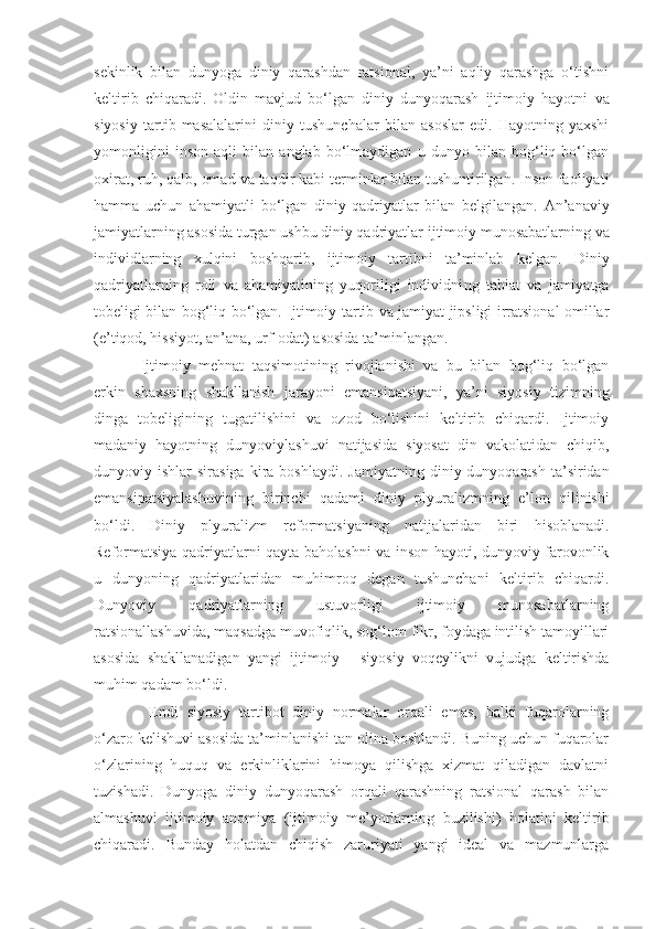 sekinlik   bilan   dunyoga   diniy   qarashdan   ratsional,   ya’ni   aqliy   qarashga   o‘tishni
keltirib   chiqaradi.   Oldin   mavjud   bo‘lgan   diniy   dunyoqarash   ijtimoiy   hayotni   va
siyosiy   tartib   masalalarini   diniy   tushunchalar   bilan   asoslar   edi.   Hayotning   yaxshi
yomonligini   inson   aqli   bilan   anglab   bo‘lmaydigan   u   dunyo   bilan   bog‘liq   bo‘lgan
oxirat, ruh, qalb, omad   va taqdir kabi terminlar bilan tushuntirilgan. Inson faoliyati
hamma   uchun   ahamiyatli   bo‘lgan   diniy   qadriyatlar   bilan   belgilangan.   An’anaviy
jamiyatlarning asosida turgan ushbu diniy qadriyatlar   ijtimoiy munosabatlarning   va
individlarning   xulqini   boshqarib,   ijtimoiy   tartibni   ta’minlab   kelgan.   Diniy
qadriyatlarning   roli   va   ahamiyatining   yuqoriligi   individni ng   tabiat   va   jamiyatga
tobeligi   bilan bog‘liq bo‘lgan.   Ijtimoiy tartib va jamiyat jipsligi irratsional omillar
(e’tiqod, hissiyot, an’ana, urf-odat) asosida ta’minlangan. 
Ijtimoiy   mehnat   taqsimotining   rivojlanishi   va   bu   bilan   bog‘liq   bo‘lgan
erkin   shaxsni ng   shakllanish   jarayoni   emansipatsiyani,   ya’ni   siyosiy   tizimning
dinga   tobeligining   tugatilishini   va   ozod   bo‘lishini   keltirib   chiqardi.   Ijtimoiy
madaniy   hayotning   dunyoviylashuvi   natijasida   siyosat   din   vakolatidan   chiqib,
dunyoviy ishlar   sirasiga  kira boshlaydi.   Jamiyatning  diniy dunyoqarash  ta’siridan
emansipatsiyalashuvining   birinchi   qadami   diniy   plyuralizmning   e’lon   qilinishi
bo‘ldi.   Diniy   plyuralizm   reformatsiyaning   natijalaridan   biri   hisoblanadi.
Reformatsiya qadriyatlarni qayta baholashni va inson hayoti, dunyoviy farovonlik
u   dunyoning   qadriyatlaridan   muhimroq   degan   tushunchani   keltirib   chiqardi.
Dunyoviy   qadriyatlarning   ustuvorligi   ijtimoiy   munosabatlarning
ratsionallashuvida,   maqsadga muvofiqlik, sog‘lom fikr, foydaga intilish tamoyillari
asosida   shakllanadigan   yangi   ijtimoiy   -   siyosiy   voqeylikni   vujudga   keltirishda
muhim qadam bo‘ldi.
  Endi   siyosiy   tartibot   diniy   normalar   orqali   emas,   balki   fuqarolarning
o‘zaro kelishuvi asosida ta’minlanishi tan olina boshlandi. Buning uchun fuqarolar
o‘zlarining   huquq   va   erkinliklarini   himoya   qilishga   xizmat   qiladigan   davlatni
tuzishadi.   Dunyoga   diniy   dunyoqarash   orqali   qarashning   ratsional   qarash   bilan
almashuvi   ijtimoiy   anomiya   (ijtimoiy   me’yorlarning   buzilishi)   holatini   keltirib
chiqaradi.   Bunday   holatdan   chiqish   zaruriyati   yangi   ideal   va   mazmunlarga 