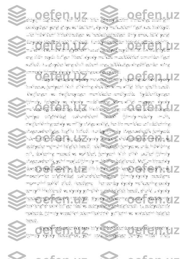 ehtiyojni   tug‘diradi.   Inson   o‘z   aqli   bilan   ijtimoiy   tartibni   o‘rnatishga   qodirligini
asoslaydigan yangi g‘oya va ideallarni, siyosiy mafkuralarni ilgari sura boshlaydi.
Ular   individlarni   birlashtiradigan   va   harakatlantiradigan   diniy   emas,   balki   yangi
dunyoviy   ideallarni   taklif   qilishadi.   Bunday   ideallardan   birinchi   qatorda   erkinlik,
mulkchilik va individning yashash huquqi, qadriyati paydo bo‘ldi.   Ushbu g‘oyalar
eng   oldin   paydo   bo‘lgan   liberal   siyosiy   mafkura   mutafakkirlari   tomonidan   ilgari
suriladi.   Bu   g‘oyalar   keng   aholi   qatlami   ongu   tafakkuriga   singdirilgandan   so‘ng
ommaviy ijtimoiy - siyosiy harakatni ng  asosiga aylandi.
 Dunyoning bugungi siyosiy manzarasi ijtimoiy hayotning tuzilishi, siyosiy
boshqaruv,   jamiyatni   isloh   qilishning   shakllari   xilma-xilligi   bilan   ajralib   turadi.
Rivojlangan   va   rivojlanayotgan   mamlakatlar   amaliyotida   foydalanilayotgan
ijtimoiy,   iqtisodiy   va   siyosiy   modellarning   xilma-xilligi   muayyan   siyosiy
mafkuraning   hukmronligi   natijasi   hisoblanadi.   Eng   oqilona   va   takomillashgan
jamiyat   to‘g‘risidagi   tushunchalarni   tanlash   ijtimoiy - madaniy   muhit,
rivojlanishning   tarixiy   va   milliy   o‘ziga   xosligi,   har   bir   mamlakat   urf-odatlarining
o‘zgaruvchanligiga   bog‘liq   bo‘ladi.   Bunday   ijtimoiy   o‘zgaruvchanlik   jamiyatda
hukmronlik   qiladigan   va   dunyo   siyosiy   xaritasini   shakllantiradigan   me’yor   va
qadriyatlar majmuini belgilab beradi. Takomillashgan jamiyat va unda individning
roli,   davlatning   maqsad   va   vazifalari,   jamiyatni   isloh   qilish   usullari   ijtimoiy
o‘zgaruvchanlik, ya’ni mavjud ijtimoiy muhit bilan belgilanadi. Ma’lum bir tarixiy
davrda   jamiyat tuzilishi va faoliyat olib borishi uchun kerak bo‘lgan tamoyillar va
mexanizmlar   to‘g‘risidagi   tushunchalar   majmui   ijtimoiy-siyosiy   paradigma
mazmunini   tashkil   qiladi.   Paradigma   –   har   qanday   siyosiy   mafkuraning   asosiy
tamoyili   hisoblanadi   va   siyosiy   yo‘nalish   turini   belgilab   beradi,   chunki   u   siyosiy
harakatning   mazmunini   ifodalaydi.   Siyosiy   harakatning   mazmuni   mafkuraning
boshlang‘ich asosi bo‘lgan ideal va qadriyatlar bilan belgilanadi. Bu qadriyatlar o‘z
navbatida   ijtimoiy   voqealikni   takomillashtirish   yo‘llarini   va   vositalarini   belgilab
beradi.
Siyosiy mafkuralar ikki asos bo‘yicha bir - birlaridan farq qiladi. Birinchisi,
ijtimoiy   siyosiy   paradigmasi,   ya’ni   orzu   qilinayotgan   jamiyat   modeli   bilan; 