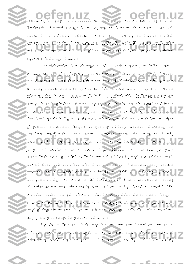 ikkinchisi,   taraqqiyotga   munosabati   va   uni   amalga   oshirish   texnologiyasi   bilan
farqlanadi.   Birinchi   asosga   ko‘ra   siyosiy   mafkuralar   o‘ng,   markaz   va   so‘l
mafkuralarga   bo‘linadi.   Ikkinchi   asosga   ko‘ra   siyosiy   mafkuralar   radikal,
konservator   va   m o‘ tadil   mafkuralarga   bo‘linadi.   M o‘ tadil   siyosiy   mafkuralar
radikal va konservatorlar o‘rtasidagi bosqichma-bosqich islohotlar yo‘lini tanlagan
siyosiy yo‘naltirilgan kuchdir.
  Feodalizmdan   kapitalizmga   o‘tish   davridagi   ya’ni,   ma’rifat   davrida
vujudga   kelgan   ilg‘or   g‘oyaviy   oqim   va   siyosiy   mafkuralar   taraqqiyot   g‘oyasini
har  xil  asoslashadi  va shuning  uchun taraqqiyotni  ta’minlashga  qodir  bo‘lgan har
xil   jamiyat modellarini taklif qilishar edi. O‘ng mafkurachilar taraqqiyot g‘oyasini
erkin   raqobat,   bozor,   x ususiy   mulkchilik   va   tadbirkorlik   ideallariga   asoslangan
jamiyat bilan bog‘lashgan. Ammo o‘ng siyosiy-ijtimoiy qarashlar   avval boshdanoq
bir xil bo‘lmagan. Ularga o‘ta o‘ngchilardan bo‘lgan fashistlardan tortib   to liberal
demokratlargacha bo‘lgan siyosiy mafkuralar kirgan. So‘l mafkurachilar taraqqiyot
g‘oyasining   mazmunini   tenglik   va   ijtimoiy   adolatga   erishish,   shaxsning   har
taraflama   rivojlanishi   uchun   sharoit   yaratish   maqsadida   jamiyatni   doimiy
takomillashtirib   borishda   ko‘rishgan.   Lekin   ular   tenglik   va   adolat   qadriyatlarini
joriy   qilish   usullarini   har   xil   tushunishgan.   Masalan,   kommunistlar   jamiyatni
takomillashtirshning radikal usullarini ma’qul ko‘rishadi, tenglik va adolatni rejali
taqsimlash   iqtisodi   sharoitida   ta’minlashga   intilishadi.   Kommunizmning   birinchi
bosqichi   bo‘lgan   sotsializmdayoq   ijtimoiy   mulkchilik,   “mehnatga   yarasha”
tamoyilini   amalga   oshirish   zarur   deb   hisoblashadi.   Sotsial - demokratlar   ijtimoiy
o‘zgarish   va   taraqqiyotning   revolyusion   usullaridan   foydalanishga   qarshi   bo‘lib,
islohotlar   usulini   ma’qul   ko‘rishadi.   Tenglik   va   adolatni   ular   natijani ng   tengligi
sifatida   emas,   balki   startni n g ,   sharoitni ng   tengligi   sifatida   tushunishgan.   Sharoit
tengligi deganda mustaqil hayotga qadam qo‘yayotgan individlar uchun taxminan
teng ijtimoiy imkoniyatlar yaratish tushuniladi.
Siyosiy   mafkuralar   ichida   eng   birinchi   mafkura   liberalizm   mafkurasi
bo‘lgan.   Liberalizm   shakllanayotgan   burjua   elementlari   shaxsida   mustaqil
individning   shakllanayotganligini   asoslab   berdi.   Iqtisodiy   faol,   lekin   siyosiy 