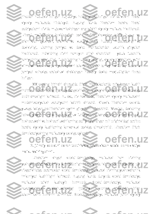 jihatdan   huquqsiz   bo‘lgan   burjuaziya   hokimiyatga   bo‘lgan   o‘z   da’vosini   liberal
siyosiy   mafkurada   ifodalaydi.   Bugungi   kunda   liberalizm   barcha   liberal
qadriyatlarni   o‘zida   mujassamlashtirgan   eng   ta’sirli   siyosiy   mafkura   hisoblanadi.
Liberal   mafkuraning   boshlang‘ich   tezisi   bo‘lib   shaxsning   tabiiy   huquq   va
erkinliklari   (yashash,   erkinlik   va   x ususiy   mulk   huquqi)   muqaddasligi   va
daxlsizligi,   ularning   jamiyat   va   davlat   manfaatlaridan   ustunlik   g‘oyalari
hisoblanadi.   Individning   o‘zini   namoyon   qilish   sharoitlari   –   ye tuk   fuqarolik
jamiyatining mavjudligi, fuqarolarning huquqiy tengligi, siyosiy plyuralizm, ya’ni
xilma-xillik   asosida   jamiyat   hayotini   takomillashtirish   tamoyili   sifatida,   fuqarolik
jamiyati   sohasiga   aralashuvi   cheklangan   huquqiy   davlat   mavjudligidan   iborat
bo‘lgan.
  XX   asrning   birinchi   chora gida   G‘arb   mamlakatlarida   ro‘y   bergan   kuchli
inqiroz   liberalizm ning   ijtimoiy   tengsizlikning   kuchayish   jarayonini   to‘xtatishga
qodir   emas l igini   ko‘rsatdi.   Bu   esa,   o‘z   navbatida,   liberalizm   siyosiy   mafkurasini
modernizatsiyalash   zaruriyatini   keltirib   chiqardi.   Klassik   liberializm   asosida
yuzaga   kelgan   neoliberializm   ayrim   g‘oyalarni   o‘zgartirdi.   Masalan,   davlatning
iqtisodiy va ijtimoiy sohaga aralashuv funksiyalarini kengaytirdi. Bundan tashqari,
boshqaruvchi va boshqariluvchilarning qat’iy belgilangan roli to‘g‘risidagi   tartibot
barcha   siyosiy   kuchlarning   konsensusi   tezisiga   almashtirildi.   Liberalizm   G‘arb
demokratiyasining mafkuraviy asosiga aylandi.
2.I jtimoiy   adolatni   qaror   toptirish da   O‘zbekiston   sotsial-demokratiya
mafkurasi ning o‘rni  .
Liberalizm   singari   sotsial-demokratiya   mafkurasi   ham   o‘zining
ya sh ovchanligi va ijtimoiy samaradorligini amaliyotda isbot   qildi. Dunyodagi  tub
o‘zgarishlarga   qaramasdan   sotsial-demokratiya   mafkurasi   o‘zining   yashovchanlik
imkoniyati   kuchliligini   ko‘rsatdi.   Bugungi   kunda   dunyoda   sotsial - demokratiya
mafkurasi   ta’siri   kuchayib   bormoqda.   Sotsial - demokratiya   mafkurasi
nazariyasining   moslashuvchanligi   ijtimoiy   hayotning   o‘zgarishi   bilan
takomillashib   borishini   ta’minladi.   Sotsial - demokratiya   mafkurasi   jahon   siyosiy 