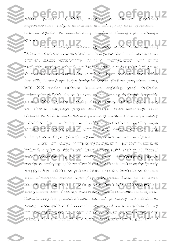 tafakkur   yutuqlarini   (jumladan,   marksizm   va   liberalizm   g‘oyalarini)
mujassamlashtirib,   sinfiylik   xarakteridan   xoli   bo‘lib,   keng   aholi   qatlamlarini   –
ishchilar,   ziyolilar   va   tadbirkorlarning   manfaatini   ifodalaydigan   mafkuraga
aylandi.
  Sotsial-demokratiya   mafkurasining   nazariy   asoslari   E.Bernshteynning
“Sotsializm shart-sharoitlari va sotsial-demokratiya vazifalari” nomli asarida ishlab
chiqilgan.   Asarda   kapitalizmning   o‘z   ichki   imkoniyatlaridan   kelib   chiqib
rivojlanishi   va   o‘zgaruvchanlik   qobiliyati   to‘g‘risidagi   tezis   asoslab   berilgan   va
shu   asosda   klassik   marksizm   xulosalari   taftish   qilingan.  Marksizm   asoschilaridan
farq   qilib ,   E.Bernshteyn   burjua   jamiyatini   vayron   qiladigan   jarayonlarni   emas,
balki   X I X   asrning   oxirlarida   kapitalizm   negizidagi   yangi   rivojlanish
tendensiyalarini   ilg‘ab   oldi   va   ko‘rsatdi.   Kapitalizmning   rivojlanish   jarayonida
proletariat   bilan   burjuaziya   o‘rtasidagi   ziddiyat   kuchayib   ketishining   oldi   olinib,
ular   o‘rtasida   integratsiya   jarayoni   kelib   chiqdi.   Sotsial - demokratiya   bozor
iqtisodini  va  ishlab  chiqarish  vositalariga  umumiy  mulkchilik bilan  birga  hususiy
mulkchilik bo‘lishi mumkinligini tan oldi. Mulkchilik shakllari   xilma-xilligi   burjua
jamiyatining   differensiallashuvini   keltirib   chiqardi.   Ayniqsa,   ko‘p   sonli   o‘rta
sinfning shakllanishi jamiyatda ijtimoiy tartibni o‘rnatishda muhim rol o‘ynadi.
 Sotsial-demokratiya o‘zining asosiy qadriyatlari bo‘lgan   erkinlik, adolat va
birdamlik   g‘oyalari   asosida   “sotsial   davlat”   konsepsiyasini   ishlab   chiqdi.  “Sotsial
davlat”   konsepsiyasini ng   ishlab   chiqilishi   sotsial-   demokratiyaning   siyosiy
nazariya va amaliyotga qo‘shgan ulkan hissasi   hisoblanadi. Bu konsepsiya ijtimoiy
taraqqiyot   faqat   tadbirkor   va   yollanma   ishchi   o‘rtasidagi   hamkorlik   va   sheriklik
orqali   ta’minlanishi   mumkin   degan   g‘oyaga   asoslanadi.   Bunda   har   bir   tomon
ikkinchi   tomonni ng   manfaatini   inobatga   olishi   kerak   bo‘ladi.   Davlat   tadbirkor
bilan yollanma ishchi o‘rtasidagi munosabatni   muvofiqlashtiruvchi rolini bajaradi.
Davlat taraqqiyotning   harakatlantiruvchi kuchi bo‘lgan   x ususiy mulk institutini va
x ususiy mulkka egalik qilish huquqini   himoya qiladi. Shu bilan birgalikda, ijtimoiy
himoyaga   muhtoj   aholi   qatlamlarini   qo‘llab-quvvatlaydi.   Ijtimoiy   himoya   tizimi
nafaqat yordamga muhtojlarni,   balki barcha ijtimoiy qatlamlarni va guruhlarni o‘z 