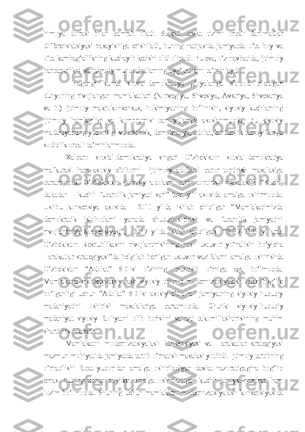 himoya   doirasi   bilan   qamrab   oladi.   Sotsial   davlat   tizimi   orqali   daromadlar
differensiatsiyasi   pasayishiga   erishiladi,   buning   natijasida   jamiyatda   o‘ta   boy   va
o‘ta kambag‘allikning kuchayib ketishi oldi olinadi. Bu esa, o‘z navbatida,   ijtimoiy
barqarorlikni   va ijtimoiy munosabatlarning   uyg‘unligini ta’minlaydi.
  Bugungi   kunda   sotsial-demokratiya   g‘oyalariga   e’tiqod   qiladigan
dunyoning   rivojlangan   mamlakatlari   (Norvegiya,   Shvesiya,   Avstriya,   Shvesariya
va   b.)   ijtimoiy   makrokonsensus,   hokimiyatning   bo‘linishi,   siyosiy   kuchlarning
ijtimoiy   hamkorligi   va   kompromisi   tamoyillariga   asoslanmoqda.   Bu   siyosiy
madaniyatning yuqoriligi va erkinlik, demokratiya, adolat, birdamlik tamoyillariga
sodiqlik orqali ta’minlanmoqda. 
Xalqaro   sotsial-demokratiya   singari   O‘zbekiston   sotsial-demokratiya
mafkurasi   ham   asosiy   e’tiborni     ijtimoiy   adolatni   qaror   toptirish   masalasiga
qaratmoqda.   O‘zbekiston   ijtimoiy   adolatni   qaror   toptirish   masalasini   “K uchli
dalatdan   –   kuchli   fuqarolik   jamiyati   sari ”   tamoyil i   asosida   amalga   oshirmoqda.
Ushbu   konsepsiya   asosida     2010   yilda   ishlab   chiqilgan   “Mamlakatimizda
demokratik   islohotlarni   yanada   chuqurlashtirish   va   fuqarolik   jamiyatini
rivojlantirish   konsepsiyasi ”,     2017   yilda   ishlab   chiqilgan     “2017-2021   yillarda
O‘zbekiston   Respublikasini   rivojlantirishning   besh   ustuvor   yo‘nalishi   bo‘yicha
Harakatlar  strategiyasi”da   belgilab  berilgan  ustuvor   vazifalarni   amalga  oshirishda
O‘zbekiston   “ Adolat ”   SDP si   o‘zining   munosib   o‘rniga   ega   bo‘lmoqda.
Mamlakatni   modernizatsiyalash   siyosiy   tizimni   modernizatsiyalash   bilan   bog‘liq
bo‘lganligi   uchun   ” Adolat ”   SDPsi   asosiy   e’tiborni   jamiyatning   siyosiy-huquqiy
madaniyatini   oshirish   masalalariga   qaratmoqda.   Chunki   siyosi y -huquqiy
madaniyat   siyosiy   faoliyatni   olib   borishni   va   uni   takomillashtirishning   muhim
sharti hisoblanadi. 
Mamlakatni   modernizatsiyalash   konsepsiyasi   va   Harakatlar   strategiyasi
mazmun - mohiyatida   jamiyatda tartib o‘rnatish masalasi yot ibd i. Ijtimoiy tartibning
o‘rnatilishi   faqat   yuqoridan   amalga   oshiriladigan   davlat   nazoratigagina   bog‘liq
emas.   Buning   uchun   quyidan   amalga   oshiriladigan   kuchli   jamiyat   nazorati   ham
lozim   bo‘lmoqda.   Shuning   uchun   mamlakatni   modernizatsiyalash   konsepsiyasida 