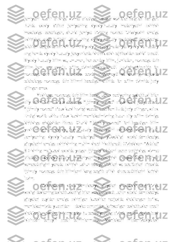 jamiyatni   kuchli   qilishga   xizmat   qiladigan   ustuvor   vazifalar   belgilab   berilgan.
Bunda   asosiy   e’tibor   jamiyatning   siyosiy-huquqiy   madaniyatini   oshirish
masalasiga   qaratilagan,   chunki   jamiyat   o‘zining   nazorat   funksiyasini   amalga
oshirishga   qodir   bo‘lishi   uchun   uning   siyosiy-huquqiy   madaniyati   demokratiya
talablari darajasida bo‘lishi lozim. Siyosiy-huquqiy madaniyat siyosiy va huquqiy
ong hamda siyosiy-huquqiy jarayonlarda ishtirok etish tajribasidan tashkil  topadi.
Siyosiy-huquqiy   bilim   va ,   umuman,   har   qanday   bilim,   jumladan ,   nazoratga   doir
bilim   ham,   eng   avvalo,   ta’lim   tizimida   shakllanadi.   Hozircha   biror-bir   fan
nazoratga   doir   bilimni   kompleks   tarzda   o‘rganmaydi   va   shuning   natijasida
talabalarga   nazoratga   doir   bilimni   beradigan   alohida   fan   ta’lim   tizimida   joriy
qilingan emas.
Yoshlarga   nazoratga   doir   bilim   berish   uchun   partiyaning   tashabbusi   bilan
oliy   ta’lim   tizimi   o‘quv   dasturiga   “Ijtimoiy   nazorat”   o‘quv   kursi   joriy   qilindi.
“Ijtimoiy nazorat”   o‘quv kursi hozirgi vaqtda faqat SamDUda   joriy qilingan, xolos.
Endigi   vazifa   ushbu   o‘quv   kursini   mamlakatimizning   butun   oliy   ta’lim   tizimiga
kiritishga   erishishdan   iborat.   Chunki   “Ijtimoiy   nazorat”   fani   beradigan   bilim
yoshlarning   ham   siyosiy,   ham   huquqiy   madaniyatini   oshirishga   xizmat   qiladi.
Jamiyatning   siyosiy-huquqiy   madaniyatining   yuksakligi   sotsial-demokratiya
g‘oyalarini   a malga   oshirishning   muhim   sharti   hisoblanadi.   O‘zbekiston   “ Adolat ”
SDPsining   mafkurasi   asosida   yotgan   ijtimoiy   adolatni   qaror   toptirishga   xizmat
qiladigan   siyosiy-huquqiy   madaniyatni   yuksaltirish   jarayonidagi   faoliyati
samaradorligini   yanada   oshirish   uchun   partiya   a’zolari   va   tarafdorlari   o‘rtasida
ijtimoiy   nazoratga   doir   bilimlar ni   keng   targ‘ib   qilish   chora-tadbirlarini   ko‘rish
lozim.
  O‘zbekistonda   sotsial - demokratiya   g‘oyalari   shakllanishining   o‘ziga
xosligi   davlatning tashabbuskorligi bilan xarakterlanadi. Jahon sotsial-demokratiya
g‘oyalari   quyidan   amalga   oshirilgan   kurashlar   natijasida   shakllangan   bo‘lsa,
mamlakat i mizda   yuqoridan   –   davlat   tomonidan   ko‘rsatilgan   tashabbuslar   orqali
shakllanib ,     rivojla n ib   bormoqda.   Bu   taraqqiyotning   o‘zbek   modeli   davlat   bosh
islohotchi   tamoyili   orqali   ta’minlanmoqda.   Mamlakatni   modernizatsiyalash 