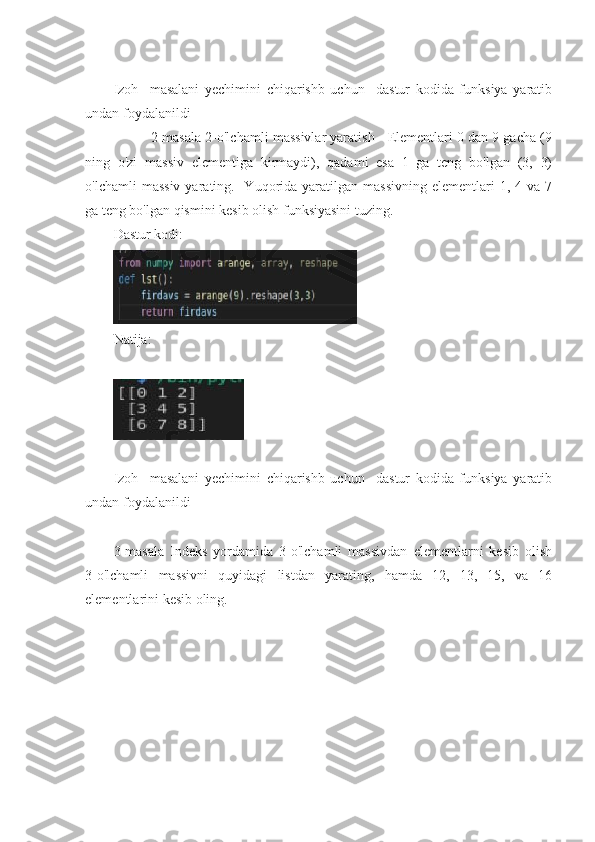 Izoh     masalani   yechimini   chiqarishb   uchun     dastur   kodida   funksiya   yaratib
undan foydalanildi  
          2-masala 2-o'lchamli massivlar yaratish - Elementlari 0 dan 9 gacha (9
ning   o'zi   massiv   elementiga   kirmaydi),   qadami   esa   1   ga   teng   bo'lgan   (3,   3)
o'lchamli  massiv  yarating.  -Yuqorida  yaratilgan  massivning   elementlari   1,  4  va  7
ga teng bo'lgan qismini kesib olish funksiyasini tuzing.
Dastur kodi:
Natija:
Izoh     masalani   yechimini   chiqarishb   uchun     dastur   kodida   funksiya   yaratib
undan foydalanildi  
3-masala   Indeks   yordamida   3-o'lchamli   massivdan   elementlarni   kesib   olish
3-o'lchamli   massivni   quyidagi   listdan   yarating,   hamda   12,   13,   15,   va   16
elementlarini kesib oling.  