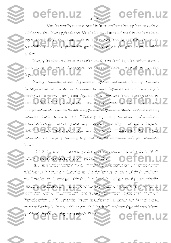 Xulosa
                     Men bu amaliyot o'tash vaqtida katta ma'lumotlari python dasturlash
tilining asoslari Numpy,Pandas va Matplotlib kutubxonalari asosida ma'lumotlarni
qayta   ishlash   o'chirish   ,   nusxa   olish   va   boshqa   amallarni   bajardik   va   ular   ustida
Matplotlib   kutubxonasi   yordamida   grafik   larini   chizib   shu   grafik   asosida   tahlil
qildim. 
Numpy   kutubxonasi   katta   massivlar   ustida   amallarni   bajariah   uchun   xizmat
qiladi   unda   matematik   funksiyalar   va   random   sinflari   mavjud   va   ulardan
foydalaniladi. 
Numpy   kutubxonasidan   foydalanish   python   dasturlash   tilining   standart
funksiyalaridan   ancha   tez   va   xotiradan   samarali   foydalaniladi   biz   bu   amaliyot
mashg'ulotidan   .csv   ,.xml,.docx   fayllari   ustida   ma'lumotlarini   o'qish,yozish   va
o'chirish   ketma-ketligini   bajardim.     Bu   amaliyot   mashg'ulotidan   bizga   kerakli
bo'lgan dasturlash qurilma va texnalogiyalardan foydalanib kerakli topshiriqlarning
dasturini   tuzib   chiqdik.   Biz   “ Dasturiy   injiniring   sohasida   ma’lumotlarni
visuallashtirish ”   mavzusi   yuzasi dagi   malakaviy   amaliy   mashg’ulot   bajarish
davomida  Python   dasturlash  tili  haqida qo`shimcha bilimlarga ega bo`ldik.  Phyton
dasturlash   tili   bu gungi   kunning   eng   mashxur   va   ommabop   bo’lgan   dasturlash
tilidir. 
3. 1-2-3-o'lchamli massivlar yaratish. Ushbu masalani hal qilishda NUMPY
kutubxonasidan foydalandim yechimga ega bo’ldim.
 Xulosa shundan iboratki bizga  ommabop bo’lga dasturlash tili hamda zamon
talabiga javob beradigon dasturlar va    algoritmlar hayotni osonlashtirish amallarni
tez   fursatlar   ichida   amalga   oshirish   uchun   kerak   bo`ladigan   asosiy   tushunchadir.
Dastur va  dasturlashdagi maqbul ichki tuzilish dastlabki masalani hal qilish uchun
kichikroq   kichik   muammolarni   eng   yaxshi   echimidan   foydalanish   mumkin.
Yanada aniqroq qilib aytganda Phyton   dasturlash  tilida   asosan   sun’iy intellekt  va
matematikaning ko p bosqichli eng maqbul (optimal) boshqarishga oid masalalarniʻ
yechishda foydalaniladigan dasturlash tilidir.   