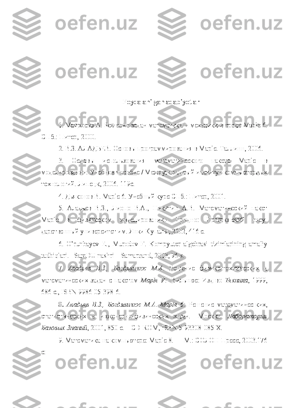 Foydalanilgan   adabiyotlar
1. Матросов А. Решение задач математики и механики в среде  Map le 6.
СПб.: Питер, 2000. 
2. В.З. АЛАДЬЕВ. Основы программирования в Maple. Таллинн, 2006. 
3.   Основы   использования   математического   пакета   Maple   в
моделировании: Учебное пособие / Международный институт компьютерных
технологий. Липецк, 2006. 119с. 
4. Дьяконов В. Maple 6. Учебный курс СПб.: Питер, 2001. 
5.   Аладьев   В.З.,   Лиопо   В.А.,   Никитин   А.В.   Математический   пакет
Maple   в   физическом   моделировании.-   Гродно:   Гродненский   госу-
дарственный университет им. Янки Купалы, 2002, 416 с. 
6.   O’runbayev   E.,   Murodov   F.   Kompyuter   algebrasi   tizimlarining   amaliy
tadbiqlari. –SamDU nashri – Samarqand, 2003, 96 s. 
7.   Аладьев   В.З.,   Богдявичюс   М.А .   Решение   физико-технических   и
математических   задач   с   пакетом   Maple   V .-   Вильнюс:   Изд-во   Техника ,   1999,
686 c., ISBN 9986-05-398-6. 
8.   Аладьев   В.З.,   Богдявичюс   М.А .   Maple   6:   Решение   математичес-ких,
статистических   и   инженерно-физических   задач.-   Москва:   Лаборатория
Базовых Знаний , 2001, 850 с. + CD-ROM, ISBN 5-93308-085-X. 
9. Математика на компьютере: Maple 8. — М.: СОЛОН-Пресс, 2003.176
с:  