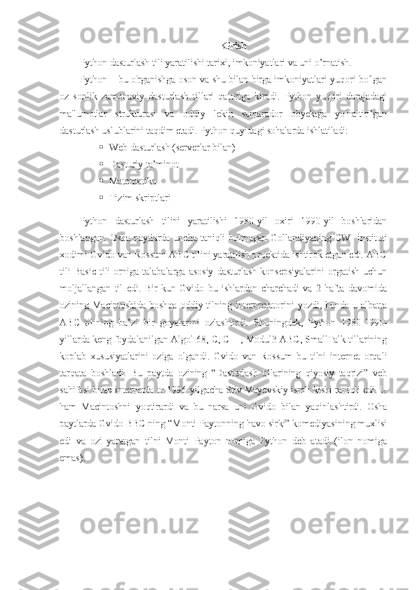 Kirish
Python dasturlash tili yaratilishi tarixi, imkoniyatlari va uni o’rnatish.
Python – bu o'rganishga oson va shu bilan birga imkoniyatlari yuqori bo'lgan
oz   sonlik   zamonaviy   dasturlash   tillari   qatoriga   kiradi.   Python   yuqori   darajadagi
ma'lumotlar   strukturasi   va   oddiy   lekin   samarador   obyektga   yo'naltirilgan
dasturlash uslublarini taqdim etadi. Python quyidagi sohalarda ishlatiladi:
 Web dasturlash (serverlar bilan)
 Dasturiy ta’minot
 Matematika
 Tizim skriptlari
Python   dasturlash   tilini   yaratilishi   1980-yil   oxiri   1990-yil   boshlaridan
boshlangan. Osha paytlarda uncha taniqli bolmagan Gollandiyaning CWI instituti
xodimi Gvido van Rossum ABC tilini yaratilish proektida ishtirok etgan edi. ABC
tili   Basic   tili   orniga   talabalarga   asosiy   dasturlash   konsepsiyalarini   orgatish   uchun
moljallangan   til   edi.   Bir   kun   Gvido   bu   ishlardan   charchadi   va   2   hafta   davomida
ozining Macintoshida  boshqa  oddiy tilning interpretatorini  yozdi, bunda u albatta
ABC   tilining   ba’zi   bir   goyalarini   ozlashtirdi.   Shuningdek,   Python   1980-1990-
yillarda keng foydalanilgan Algol-68, C, C++, Modul3 ABC, SmallTalk tillarining
koplab   xususiyatlarini   oziga   olgandi.   Gvido   van   Rossum   bu   tilni   internet   orqali
tarqata   boshladi.   Bu   paytda   ozining   “Dasturlash   tillarining   qiyosiy   taqrizi”   veb
sahifasi bilan internetda to 1996-yilgacha Stiv Mayevskiy ismli kishi taniqli edi. U
ham   Macintoshni   yoqtirardi   va   bu   narsa   uni   Gvido   bilan   yaqinlashtirdi.   Osha
paytlarda Gvido BBC ning “Monti Paytonning havo sirki” komediyasining muxlisi
edi   va   ozi   yaratgan   tilni   Monti   Payton   nomiga   Python   deb   atadi   (ilon   nomiga
emas). 