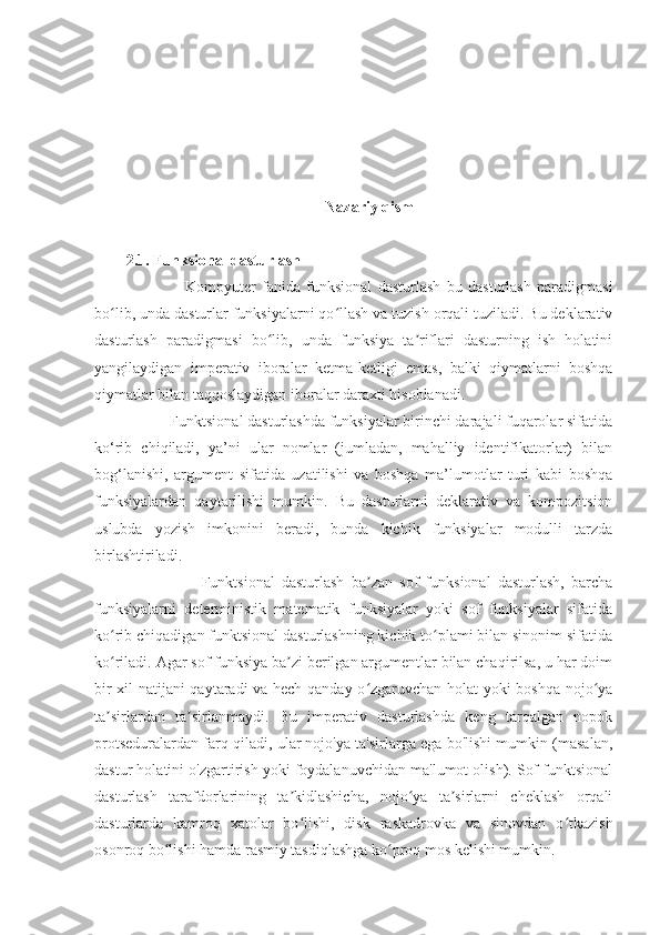 Nazariy qism
2.1. Funksional dasturlash
                    Kompyuter   fanida   funksional   dasturlash   bu   dasturlash   paradigmasi
bo lib, unda dasturlar funksiyalarni qo llash va tuzish orqali tuziladi. Bu deklarativʻ ʻ
dasturlash   paradigmasi   bo lib,   unda   funksiya   ta riflari   dasturning   ish   holatini	
ʻ ʼ
yangilaydigan   imperativ   iboralar   ketma-ketligi   emas,   balki   qiymatlarni   boshqa
qiymatlar bilan taqqoslaydigan iboralar daraxti hisoblanadi.
           Funktsional dasturlashda funksiyalar birinchi darajali fuqarolar sifatida
ko‘rib   chiqiladi,   ya’ni   ular   nomlar   (jumladan,   mahalliy   identifikatorlar)   bilan
bog‘lanishi,   argument   sifatida   uzatilishi   va   boshqa   ma’lumotlar   turi   kabi   boshqa
funksiyalardan   qaytarilishi   mumkin.   Bu   dasturlarni   deklarativ   va   kompozitsion
uslubda   yozish   imkonini   beradi,   bunda   kichik   funksiyalar   modulli   tarzda
birlashtiriladi.
                      Funktsional   dasturlash   ba zan   sof   funksional   dasturlash,   barcha	
ʼ
funksiyalarni   deterministik   matematik   funksiyalar   yoki   sof   funksiyalar   sifatida
ko rib chiqadigan funktsional dasturlashning kichik to plami bilan sinonim sifatida	
ʻ ʻ
ko riladi. Agar sof funksiya ba zi berilgan argumentlar bilan chaqirilsa, u har doim
ʻ ʼ
bir xil natijani qaytaradi va hech qanday o zgaruvchan holat yoki boshqa nojo ya	
ʻ ʻ
ta sirlardan   ta sirlanmaydi.   Bu   imperativ   dasturlashda   keng   tarqalgan   nopok	
ʼ ʼ
protseduralardan farq qiladi, ular nojo'ya ta'sirlarga ega bo'lishi mumkin (masalan,
dastur holatini o'zgartirish yoki foydalanuvchidan ma'lumot olish). Sof funktsional
dasturlash   tarafdorlarining   ta kidlashicha,   nojo ya   ta sirlarni   cheklash   orqali	
ʼ ʻ ʼ
dasturlarda   kamroq   xatolar   bo lishi,   disk   raskadrovka   va   sinovdan   o tkazish
ʻ ʻ
osonroq bo lishi hamda rasmiy tasdiqlashga ko proq mos kelishi mumkin.	
ʻ ʻ 