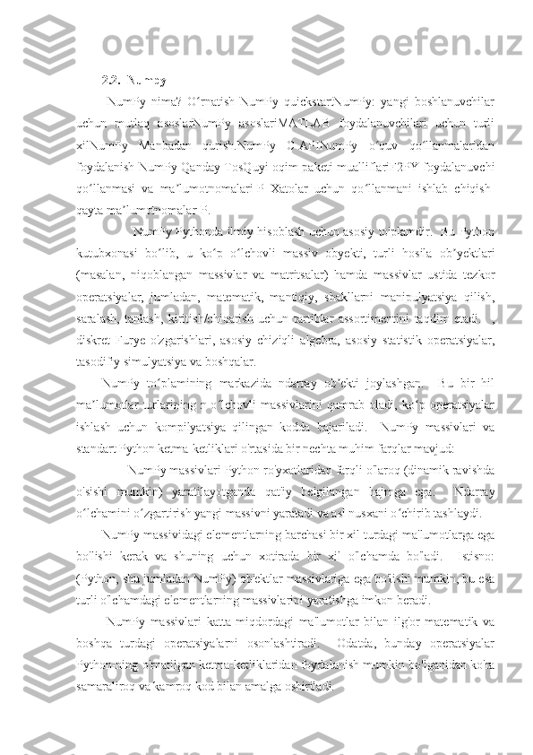 2.2.  Numpy
  NumPy   nima?   O rnatish   NumPy   quickstartNumPy:   yangi   boshlanuvchilarʻ
uchun   mutlaq   asoslarNumPy   asoslariMATLAB   foydalanuvchilari   uchun   turli
xilNumPy   Manbadan   qurish.NumPy   C-APINumPy   o quv   qo llanmalaridan	
ʻ ʻ
foydalanish NumPy Qanday TosQuyi oqim paketi mualliflariF2PY foydalanuvchi
qo llanmasi   va   ma lumotnomalari-P   Xatolar   uchun   qo llanmani   ishlab   chiqish-	
ʻ ʼ ʻ
qayta ma lumotnomalar-P.	
ʼ
                NumPy Pythonda ilmiy hisoblash uchun asosiy to'plamdir.   Bu Python
kutubxonasi   bo lib,   u   ko p   o lchovli   massiv   obyekti,   turli   hosila   ob yektlari	
ʻ ʻ ʻ ʼ
(masalan,   niqoblangan   massivlar   va   matritsalar)   hamda   massivlar   ustida   tezkor
operatsiyalar,   jumladan,   matematik,   mantiqiy,   shakllarni   manipulyatsiya   qilish,
saralash,   tanlash,   kiritish/chiqarish   uchun   tartiblar   assortimentini   taqdim   etadi.     ,
diskret   Furye   o'zgarishlari,   asosiy   chiziqli   algebra,   asosiy   statistik   operatsiyalar,
tasodifiy simulyatsiya va boshqalar.
NumPy   to plamining   markazida   ndarray   ob ekti   joylashgan.     Bu   bir   hil
ʻ ʼ
ma lumotlar   turlarining   n-o lchovli   massivlarini   qamrab   oladi,   ko p   operatsiyalar	
ʼ ʻ ʻ
ishlash   uchun   kompilyatsiya   qilingan   kodda   bajariladi.     NumPy   massivlari   va
standart Python ketma-ketliklari o'rtasida bir nechta muhim farqlar mavjud:
        NumPy massivlari Python ro'yxatlaridan farqli o'laroq (dinamik ravishda
o'sishi   mumkin)   yaratilayotganda   qat'iy   belgilangan   hajmga   ega.     Ndarray
o lchamini o zgartirish yangi massivni yaratadi va asl nusxani o chirib tashlaydi.	
ʻ ʻ ʻ
NumPy massividagi elementlarning barchasi bir xil turdagi ma'lumotlarga ega
bo'lishi   kerak   va   shuning   uchun   xotirada   bir   xil   o'lchamda   bo'ladi.     Istisno:
(Python, shu jumladan NumPy) ob'ektlar massivlariga ega bo'lishi mumkin, bu esa
turli o'lchamdagi elementlarning massivlarini yaratishga imkon beradi.
  NumPy   massivlari   katta   miqdordagi   ma'lumotlar   bilan   ilg'or   matematik   va
boshqa   turdagi   operatsiyalarni   osonlashtiradi.     Odatda,   bunday   operatsiyalar
Python-ning o'rnatilgan ketma-ketliklaridan foydalanish mumkin bo'lganidan ko'ra
samaraliroq va kamroq kod bilan amalga oshiriladi. 