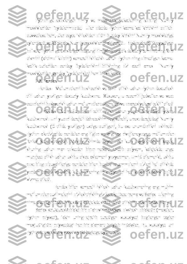 Python-ga   asoslangan   ilmiy   va   matematik   paketlarning   ko'pligi   NumPy
massivlaridan   foydalanmoqda;     Ular   odatda   Python-ketma-ket   kiritishni   qo'llab-
quvvatlasa ham, ular qayta ishlashdan oldin bunday kirishni NumPy massivlariga
aylantiradi va ko'pincha NumPy massivlarini chiqaradi.  Boshqacha qilib aytadigan
bo'lsak, Python-ga asoslangan bugungi ilmiy/matematik dasturiy ta'minotning ko'p
qismini  (ehtimol  ko'pini)   samarali  ishlatish   uchun Python-ning o'rnatilgan  ketma-
ketlik   turlaridan   qanday   foydalanishni   bilishning   o'zi   etarli   emas   -   NumPy
massivlaridan qanday foydalanishni ham bilish kerak.
2.3. Pandas
   Pandas - Ma'lumotlarni boshqarish va tahlil qilish uchun Python dasturlash
tili   uchun   yozilgan   dasturiy   kutubxona.   Xususan,   u   raqamli   jadvallar   va   vaqt
qatorlarini boshqarish uchun ma'lumotlar tuzilmalari va operatsiyalarni taklif qiladi
                    Pandas   -   bu   ma'lumotlarni   tahlil   qilish   uchun   yuqori   darajadagi   Python
kutubxonasi. Uni yuqori darajali deb atashimning sababi, u past darajadagi NumPy
kutubxonasi   (C   tilida   yozilgan)   ustiga   qurilgani,   bu   esa   unumdorlikni   oshiradi.
Python   ekotizimida   pandalar   eng   ilg'or   va   eng   tez   rivojlanayotgan   ma'lumotlar
fanlari   kutubxonasidir.   Mening   ishimda   deyarli   har   kuni   foydalanishim   kerak,
shuning   uchun   men   to'satdan   biror   narsani   unutib   qo'ysam,   kelajakda   unga
murojaat qilish uchun ushbu qisqa eslatmani  yozyapman. Umid qilamanki, ushbu
post   blog   o'quvchilariga   pandalar   bilan   bog'liq   muammolarni   o'zlari   hal   qilishda
yordam   beradi   va   ushbu   kutubxonaning   imkoniyatlari   haqida   kichik   kirish   bo'lib
xizmat qiladi.
                  Pandas   bilan   samarali   ishlash   uchun   kutubxonaning   eng   muhim
ma lumotlar tuzilmalarini o zlashtirishingiz kerak: DataFrame va Series. Ularningʼ ʻ
nima ekanligini tushunmasdan, kelajakda sifatli tahlil qilish mumkin emas. Seriya
Series   strukturasi/ob'ekti   bir   o'lchovli   massivga   o'xshash   ob'ektdir   (masalan,
Python   ro'yxati),   lekin   uning   ajralib   turadigan   xususiyati   bog'langan   teglar
mavjudligidir.   ro'yxatdagi   har   bir   element   bo'ylab   indekslar.   Bu   xususiyat   uni
Pythonda assotsiativ massiv yoki lug'atga aylantiradi. 