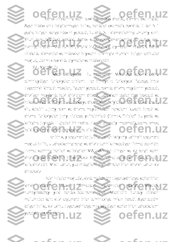                 Series   ob'ektining   satrli   tasvirida   indeks   chapda,   element   esa   o'ngda.
Agar   indeks   aniq   belgilanmagan   bo'lsa,   pandalar   avtomatik   ravishda   0   dan   N-1
gacha   bo'lgan   RangeIndex   ni   yaratadi,   bu   erda   N   -   elementlarning   umumiy   soni.
Shuni   ham   ta'kidlash   kerakki,   Series   saqlangan   elementlarning   bir   turiga   ega,
bizning holatlarimizda bu int64, chunki biz butun son qiymatlarini o'tkazdik. Series
ob'ektida   elementlar   va   indekslar   ro'yxatini   olishingiz   mumkin   bo'lgan   atributlar
mavjud, ular mos ravishda qiymatlar va indekslardir.
2.4. Matplotlib
                  Matplotlib.pyplot   -   bu   matplotlibni   MATLAB   kabi   ishlashini
ta'minlaydigan   funktsiyalar   to'plami.   Har   bir   pyplot   funktsiyasi   figuraga   biroz
o'zgartirish kiritadi: masalan, figurani yaratadi, rasmda chizma maydonini yaratadi,
chizilgan   maydonda   ba'zi   chiziqlarni   chizadi,   uchastkani   teglar   bilan   bezatadi   va
hokazo. Matplotlib.pyplot da funksiya chaqiruvlari bo ylab turli holatlar saqlanadi,ʻ
shu   sababli   u   joriy   rasm   va   chizma   maydoni   kabi   narsalarni   kuzatib   boradi   va
chizma   funktsiyalari   joriy   o qlarga   yo naltiriladi   (iltimos,   “o qlar”   bu   yerda   va	
ʻ ʻ ʻ
ko pgina   joylarda   Hujjatlar   bir   nechta   o'q   uchun   qat'iy   matematik   atama   emas,	
ʻ
balki shaklning o'qlari qismiga ishora qiladi).
                     Har bir  x, y argumentlar juftligi uchun ixtiyoriy uchinchi  argument
mavjud bo'lib, u uchastkaning rangi va chiziq turini ko'rsatadigan format qatoridir.
Format   satrining   harflari   va   belgilari   MATLAB   dan   olingan   va   siz   rangli   satrni
chiziq uslubi qatori bilan birlashtirasiz. Standart format qatori "b-" bo'lib, u qattiq
ko'k chiziqdir. Misol  uchun, yuqoridagilarni qizil doiralar  bilan chizish uchun siz
chiqarasiz
            Ba'zi holatlar mavjudki, sizda ma'lum bir o'zgaruvchilarga satrlar bilan
kirish   imkonini   beruvchi   formatdagi   ma'lumotlar   mavjud.   Masalan,
numpy.recarray   yoki   pandas.DataFrame   bilan.   Matplotlib   bunday   ob'ektni
ma'lumotlar   kalit   so'zi   argumenti   bilan   ta'minlashga   imkon   beradi.   Agar   taqdim
etilgan bo'lsa, siz ushbu o'zgaruvchilarga mos keladigan satrlar bilan uchastkalarni
yaratishingiz mumkin. 